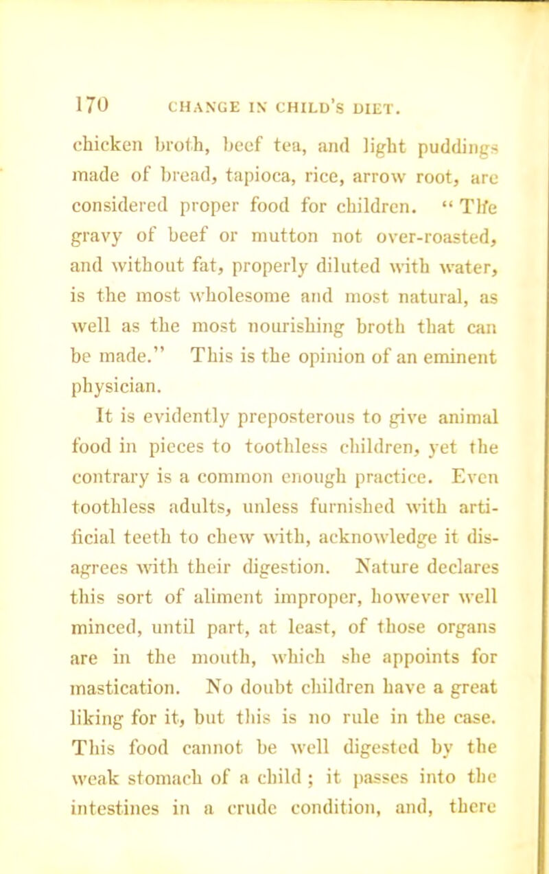 chicken brofh, l)cef tea, and light puddings made of bread, tapioca, rice, arrow root, are considered proper food for children. “ Tlfe gravy of beef or mutton not over-roasted, and without fat, properly diluted with water, is the most wholesome and most natural, as well as the most nourishing broth that can be made.” This is the opinion of an eminent physician. It is evidently preposterous to give animal food in pieces to toothless children, yet the contrary is a common enough practice. Even toothless adults, unless furnished with arti- ficial teeth to chew with, acknowledge it dis- agrees with their digestion. Nature declares this sort of aliment improper, however well minced, until part, at least, of those organs are in the mouth, which she appoints for mastication. No doubt children have a great liking for it, but this is no rule in the case. This food cannot be well digested by the weak stomach of a child ; it jiasses into the intestines in a crude condition, and, there