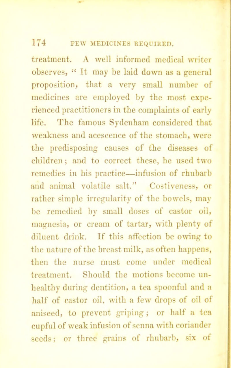 treatment. A well informed medical writer observes, “ It may be laid down as a general proposition, that a very small number of medicines are employed by the most expe- rienced practitioners in the complaints of early life. The famous Sydenham considered that weakness and acescence of the stomach, were the preibsposing causes of the diseases of children; and to correct these, he used two remedies in his practice—infusion of rhubarb and animal volatile salt.” Costiveness, or rather simple irregularity of the bowels, may be remedied by small doses of castor oil, magnesia, or cream of tartar, with plenty of diluent drink. If this affection be owing to the nature of the breast milk, as often happens, then the nurse must come under medical treatment. Should the motions become un- healthy during dentition, a tea spoonful and a half of castor oil, with a few drops of oil of aniseed, to prevent griping; or half a tea cupful of weak infusion of senna with coriander seeds; or three grains of rhubarb, six of