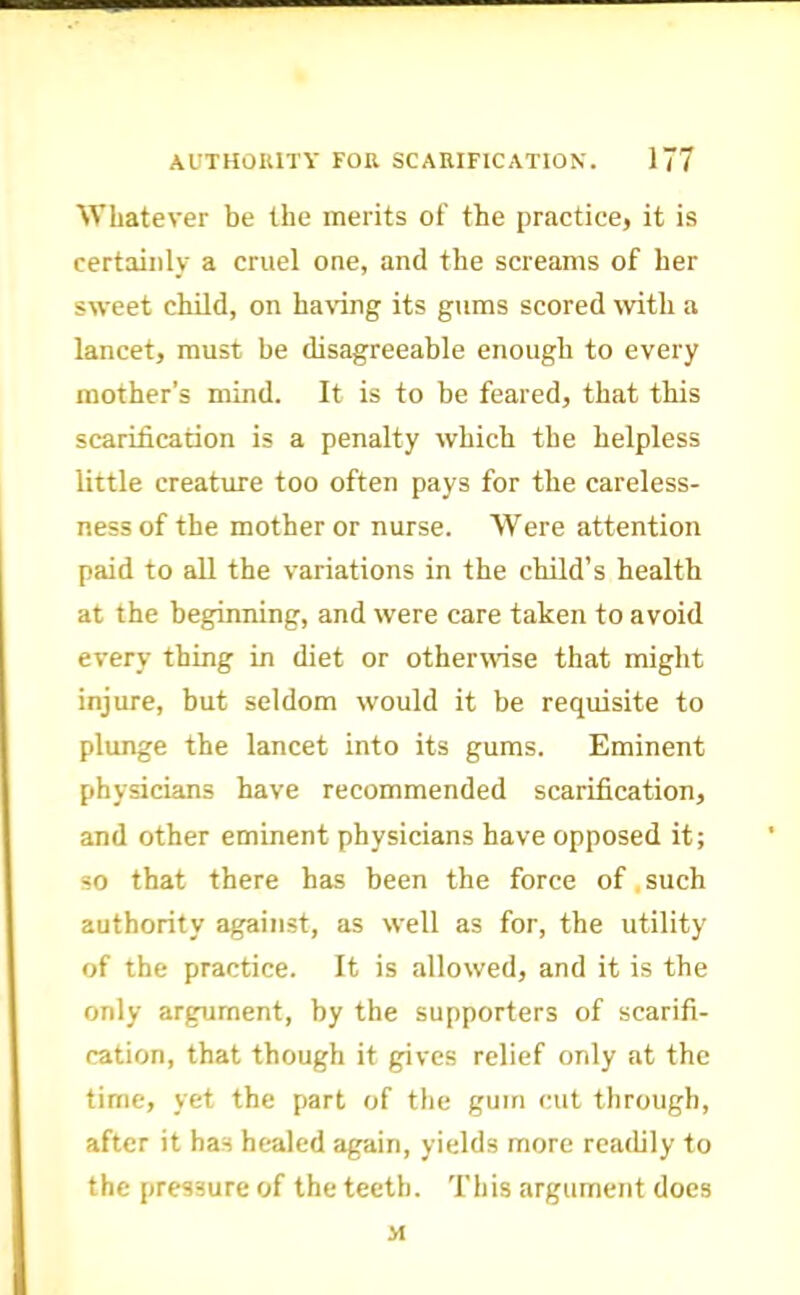 Whatever be the merits of the priTctice, it is certainly a cruel one, and the screams of her sweet child, on having its gums scored with a lancet, must be disagreeable enough to every mother’s mind. It is to be feared, that this scarification is a penalty which the helpless little creature too often pays for the careless- ness of the mother or nurse. Were attention paid to all the variations in the child’s health at the beginning, and were care taken to avoid every thing in diet or otherwise that might injure, but seldom would it be requisite to plunge the lancet into its gums. Eminent physicians have recommended scarification, and other eminent physicians have opposed it; so that there has been the force of,such authority against, as well as for, the utility of the practice. It is allowed, and it is the only argument, by the supporters of scarifi- cation, that though it gives relief only at the time, yet the part of the gum cut through, after it has healed again, yields more readily to the pressure of the teeth. This argument does M