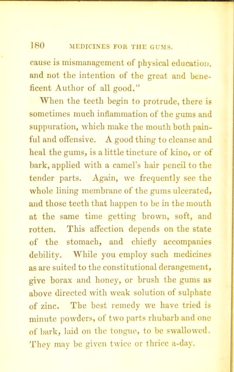 cause is mismanageinent of physical education, and not the intention of the great and bene- ficent Author of all good.” When the teeth begin to protrude, there is sometimes much inflammation of the gums and suppuration, which make the mouth both pain- ful and offensive. A good thing to cleanse and heal the gums, is a little tincture of kino, or of bark, apphed with a camel’s hair pencil to the tender parts. Again, we frequently see the whole lining membrane of the gums ulcerated, and those teeth that happen to be in the mouth at the same time getting brown, soft, and rotten. This affection depends on the state of the stomach, and chiefly accompanies debility. While you employ such medicines as are suited to the constitutional derangement, give borax and honey, or brush the gums as above directed with weak solution of sulphate of zinc. The best remedy we have tried is minute powders, of two parts rhulnirb and one of bark, laid on the tongue, to be swallowed. They may be given twice or thrice a-day.