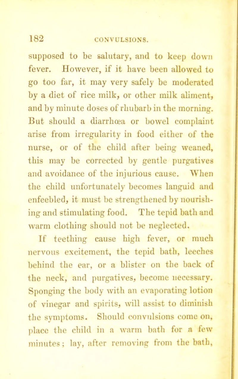 supposed to be salutary, and to keep down fever. However, if it have been allowed to go too far, it may very safely be moderated by a diet of rice milk, or other milk aUment, and by minute doses of rhubarb in the morning. But should a diarrhoea or bowel complaint arise from irregularity in food either of the nurse, or of the child after being weaned, this may be corrected by gentle purgatives and avoidance of the injurious cause. AVhen the child unfortunately becomes languid and enfeebled, it must be strengthened by nourish- ing and stimulating food. The tepid bath and warm clothing should not be neglected. If teething cause high fever, or much nervous excitement, the tepid bath, leeches behind the ear, or a blister on the back of the neck, and purgatives, become necessary. Sponging the body with an evaporating lotion of vinegar and spirits, will assist to diminish the symptoms. Should convulsions come on, [ilace the child in a warm bath for a few minutes; lay, after removing from the bath.