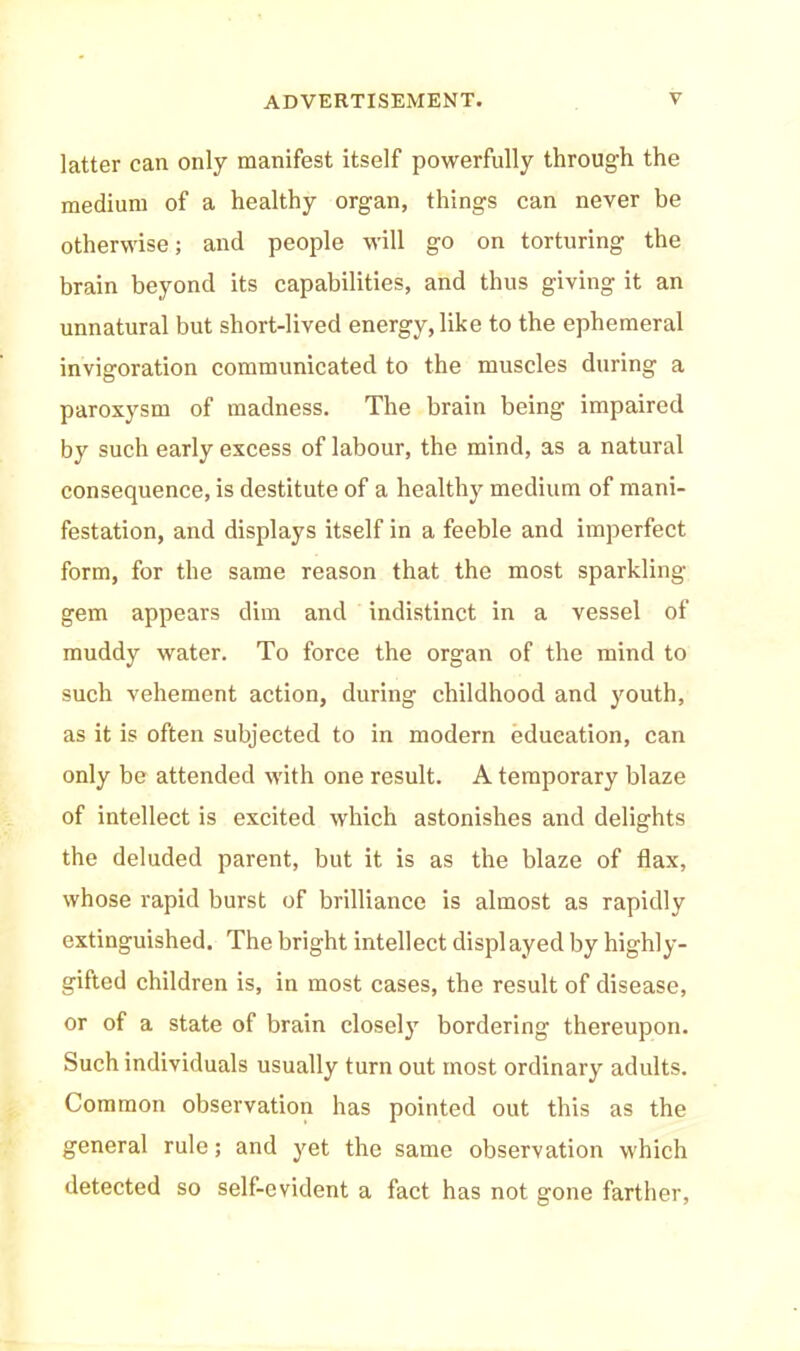 latter can only manifest itself powerfully through the medium of a healthy organ, things can never be otherwise; and people will go on torturing the brain beyond its capabilities, and thus giving it an unnatural but short-lived energy, like to the ephemeral invigoration communicated to the muscles during a paroxysm of madness. The brain being impaired by such early excess of labour, the mind, as a natural consequence, is destitute of a healthy medium of mani- festation, and displays itself in a feeble and imperfect form, for the same reason that the most sparkling gem appears dim and indistinct in a vessel of muddy water. To force the organ of the mind to such vehement action, during childhood and youth, as it is often subjected to in modern education, can only be attended with one result. A temporary blaze of intellect is excited which astonishes and delights the deluded parent, but it is as the blaze of flax, whose rapid burst of brilliance is almost as rapidly extinguished. The bright intellect displayed by highly- gifted children is, in most cases, the result of disease, or of a state of brain closely bordering thereupon. Such individuals usually turn out most ordinary adults. Common observation has pointed out this as the general rule; and yet the same observation which detected so self-evident a fact has not gone farther,