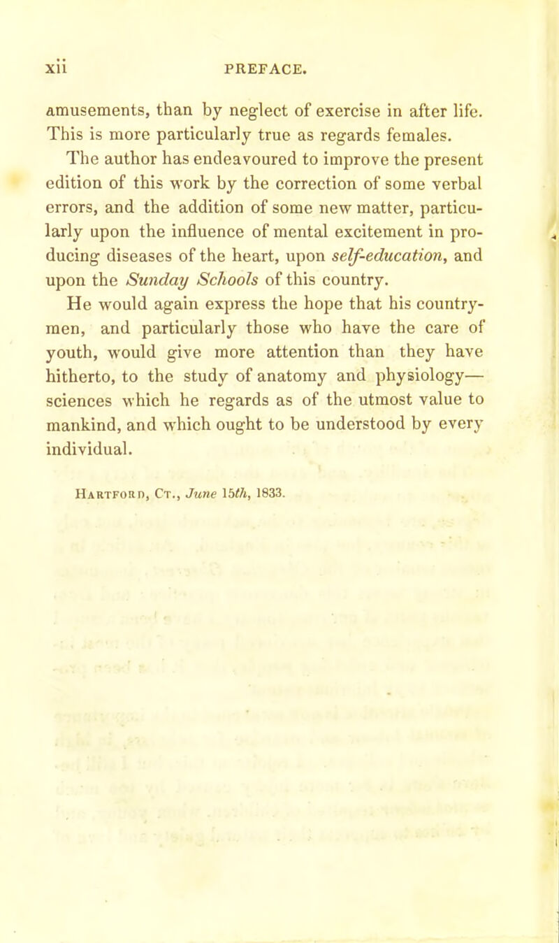 amusements, than by neglect of exercise in after life. This is more particularly true as regards females. The author has endeavoured to improve the present edition of this work by the correction of some verbal errors, and the addition of some new matter, particu- larly upon the influence of mental excitement in pro- ducing diseases of the heart, upon self-education, and upon the Sunday Schools of this country. He would again express the hope that his country- men, and particularly those who have the care of youth, would give more attention than they have hitherto, to the study of anatomy and physiology— sciences which he regards as of the utmost value to mankind, and which ought to be understood by every individual.