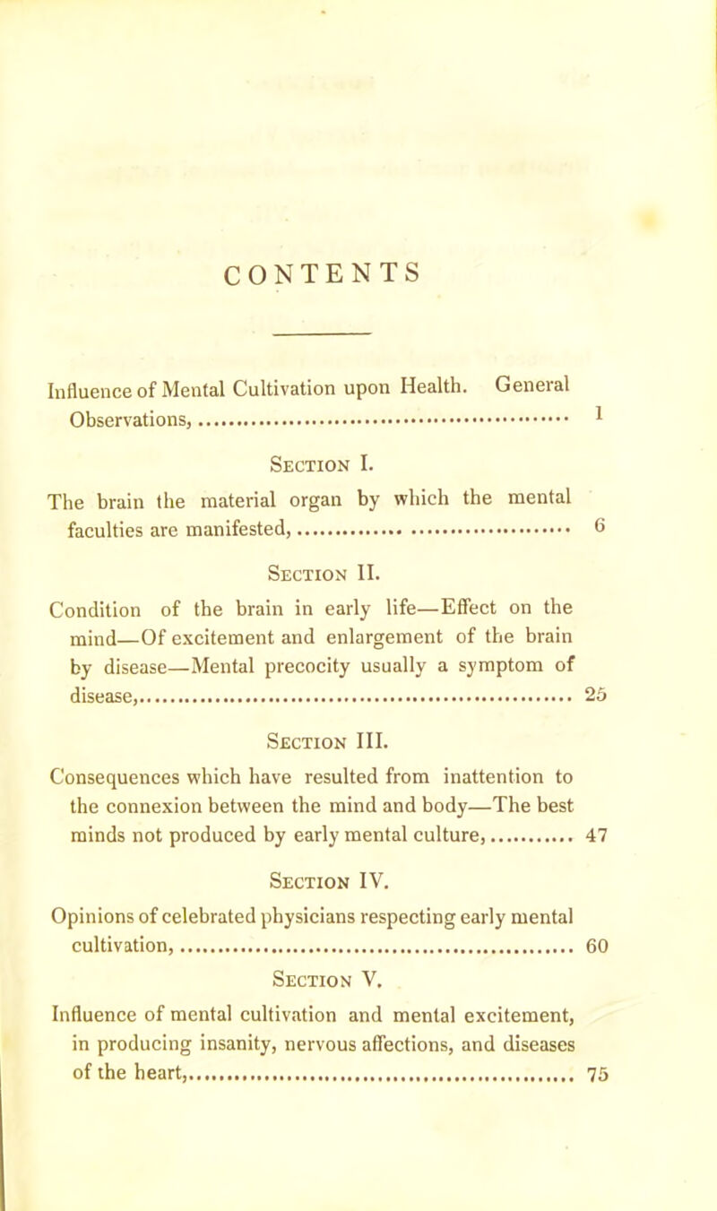 CONTENTS Influence of Mental Cultivation upon Health. General Observations, 1 Section I. The brain the material organ by which the mental faculties are manifested, 6 Section II. Condition of the brain in early life—Effect on the mind—Of excitement and enlargement of the brain by disease—Mental precocity usually a symptom of disease, 25 Section III. Consequences which have resulted from inattention to the connexion between the mind and body—The best minds not produced by early mental culture, 47 Section IV. Opinions of celebrated physicians respecting early mental cultivation, 60 Section V. Influence of mental cultivation and mental excitement, in producing insanity, nervous affections, and diseases of the heart, 75