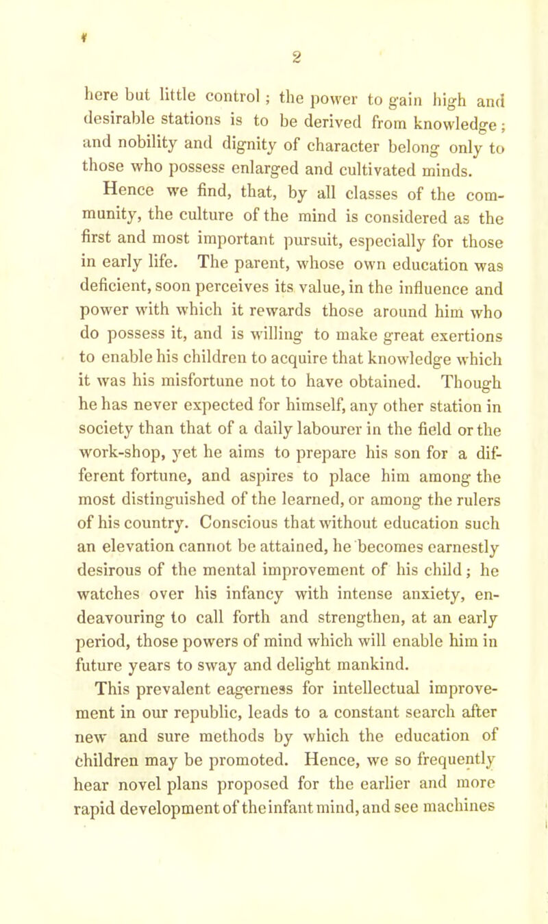 * here but little control ; the power to g'ain high and desirable stations is to be derived from knowledge; and nobility and dignity of character belong only to those who possess enlarged and cultivated minds. Hence we find, that, by all classes of the com- munity, the culture of the mind is considered as the first and most important pursuit, especially for those in early life. The parent, whose own education wa9 deficient, soon perceives its value, in the influence and power with which it rewards those around him who do possess it, and is willing to make great exertions to enable his children to acquire that knowledge which it was his misfortune not to have obtained. Though he has never expected for himself, any other station in society than that of a daily labourer in the field or the work-shop, yet he aims to prepare his son for a dif- ferent fortune, and aspires to place him among the most distinguished of the learned, or among the rulers of his country. Conscious that without education such an elevation cannot be attained, he becomes earnestly desirous of the mental improvement of his child; he watches over his infancy with intense anxiety, en- deavouring to call forth and strengthen, at an early period, those powers of mind which will enable him in future years to sway and delight mankind. This prevalent eagerness for intellectual improve- ment in our republic, leads to a constant search after new and sure methods by which the education of children may be promoted. Hence, we so frequently hear novel plans proposed for the earlier and more rapid development of theinfant mind, and see machines