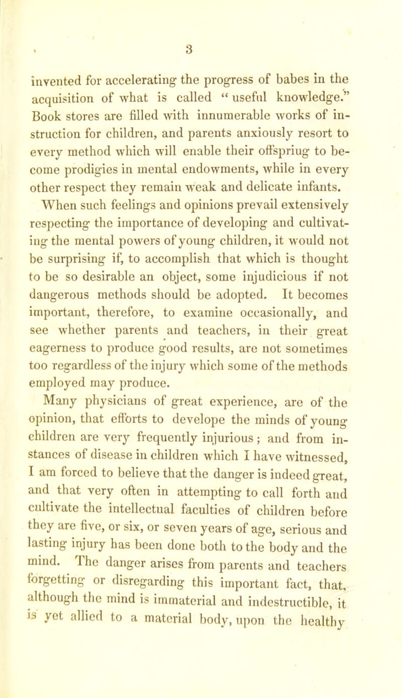 invented for accelerating the progress of babes in the acquisition of what is called “ useful knowledge.” Book stores are filled with innumerable works of in- struction for children, and parents anxiously resort to every method which will enable their offspring to be- come prodigies in mental endowments, while in every other respect they remain weak and delicate infants. When such feelings and opinions prevail extensively respecting the importance of developing and cultivat- ing the mental powers of young children, it would not be surprising if, to accomplish that which is thought to be so desirable an object, some injudicious if not dangerous methods should be adopted. It becomes important, therefore, to examine occasionally, and see whether parents and teachers, in their great eagerness to produce good results, are not sometimes too regardless of the injury which some of the methods employed may produce. Many physicians of great experience, are of the opinion, that efforts to develope the minds of young- children are very frequently injurious; and from in- stances of disease in children which I have witnessed, I am forced to believe that the danger is indeed great, and that very often in attempting to call forth and cultivate the intellectual faculties of children before they are five, or six, or seven years of age, serious and lasting injury has been done both to the body and the mind. The danger arises from parents and teachers forgetting or disregarding this important fact, that, although the mind is immaterial and indestructible, it ia vet allied to a material body, upon the healthy