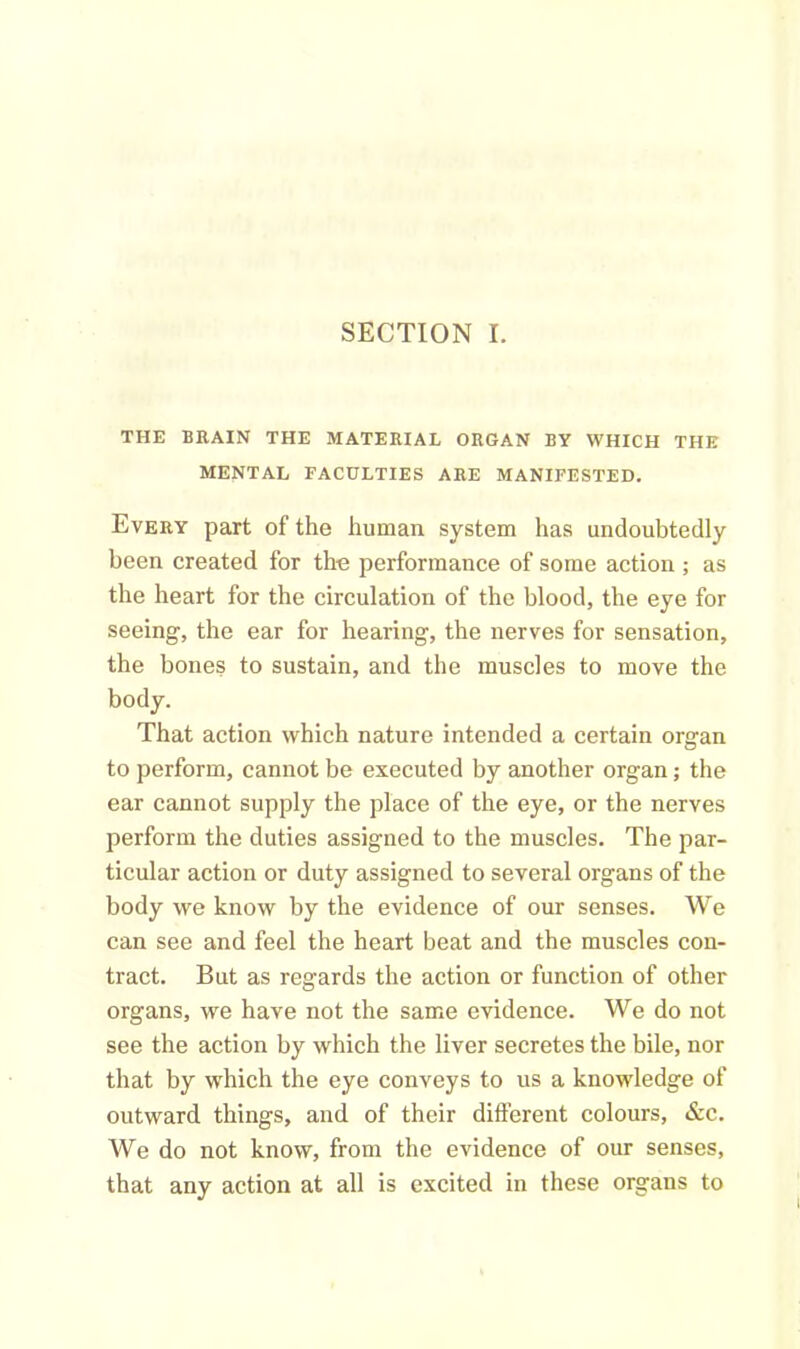 SECTION I. THE BRAIN THE MATERIAL ORGAN BY WHICH THE MENTAL FACULTIES ARE MANIFESTED. Every part of the human system has undoubtedly been created for the performance of some action ; as the heart for the circulation of the blood, the eye for seeing, the ear for hearing, the nerves for sensation, the bones to sustain, and the muscles to move the body. That action which nature intended a certain organ to perform, cannot be executed by another organ; the ear cannot supply the place of the eye, or the nerves perform the duties assigned to the muscles. The par- ticular action or duty assigned to several organs of the body we know by the evidence of our senses. We can see and feel the heart beat and the muscles con- tract. But as regards the action or function of other organs, we have not the same evidence. We do not see the action by which the liver secretes the bile, nor that by which the eye conveys to us a knowledge of outward things, and of their different colours, &c. We do not know, from the evidence of our senses, that any action at all is excited in these organs to