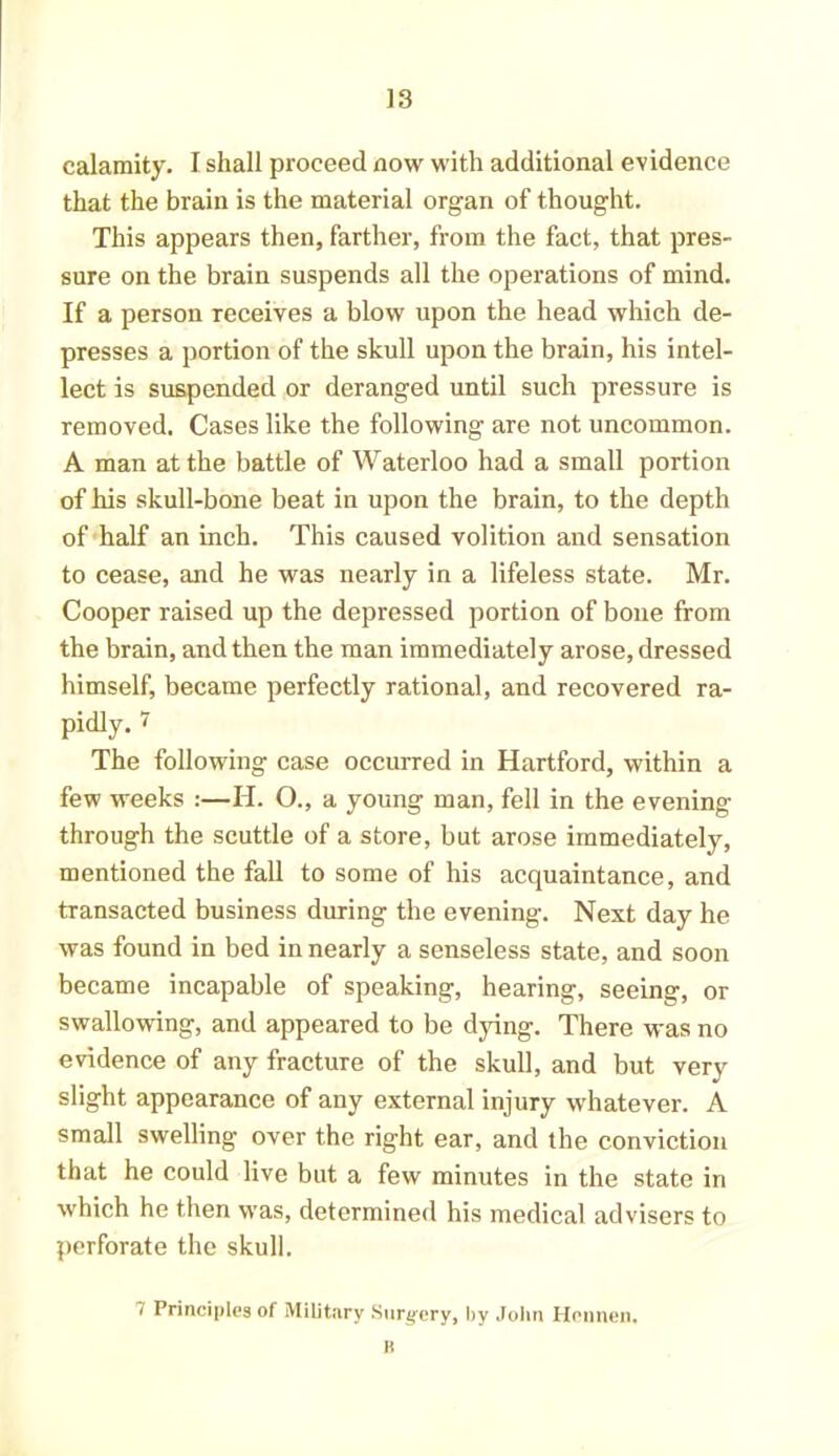 calamity. I shall proceed now with additional evidence that the brain is the material organ of thought. This appears then, farther, from the fact, that pres- sure on the brain suspends all the operations of mind. If a person receives a blow upon the head which de- presses a portion of the skull upon the brain, his intel- lect is suspended or deranged until such pressure is removed. Cases like the following are not uncommon. A man at the battle of Waterloo had a small portion of Iris skull-bone beat in upon the brain, to the depth of half an inch. This caused volition and sensation to cease, and he was nearly in a lifeless state. Mr. Cooper raised up the depressed portion of bone from the brain, and then the man immediately arose, dressed himself, became perfectly rational, and recovered ra- pidly. 7 The following case occurred in Hartford, within a few weeks :—H. O., a young man, fell in the evening through the scuttle of a store, but arose immediately, mentioned the fall to some of his acquaintance, and transacted business during the evening. Next day he was found in bed in nearly a senseless state, and soon became incapable of speaking, hearing, seeing, or swallowing, and appeared to be dying. There was no evidence of any fracture of the skull, and but very slight appearance of any external injury whatever. A small swelling over the right ear, and the conviction that he could live but a few minutes in the state in which he then was, determined his medical advisers to perforate the skull. 7 Principles of Military Surgery, by John Hennen. B