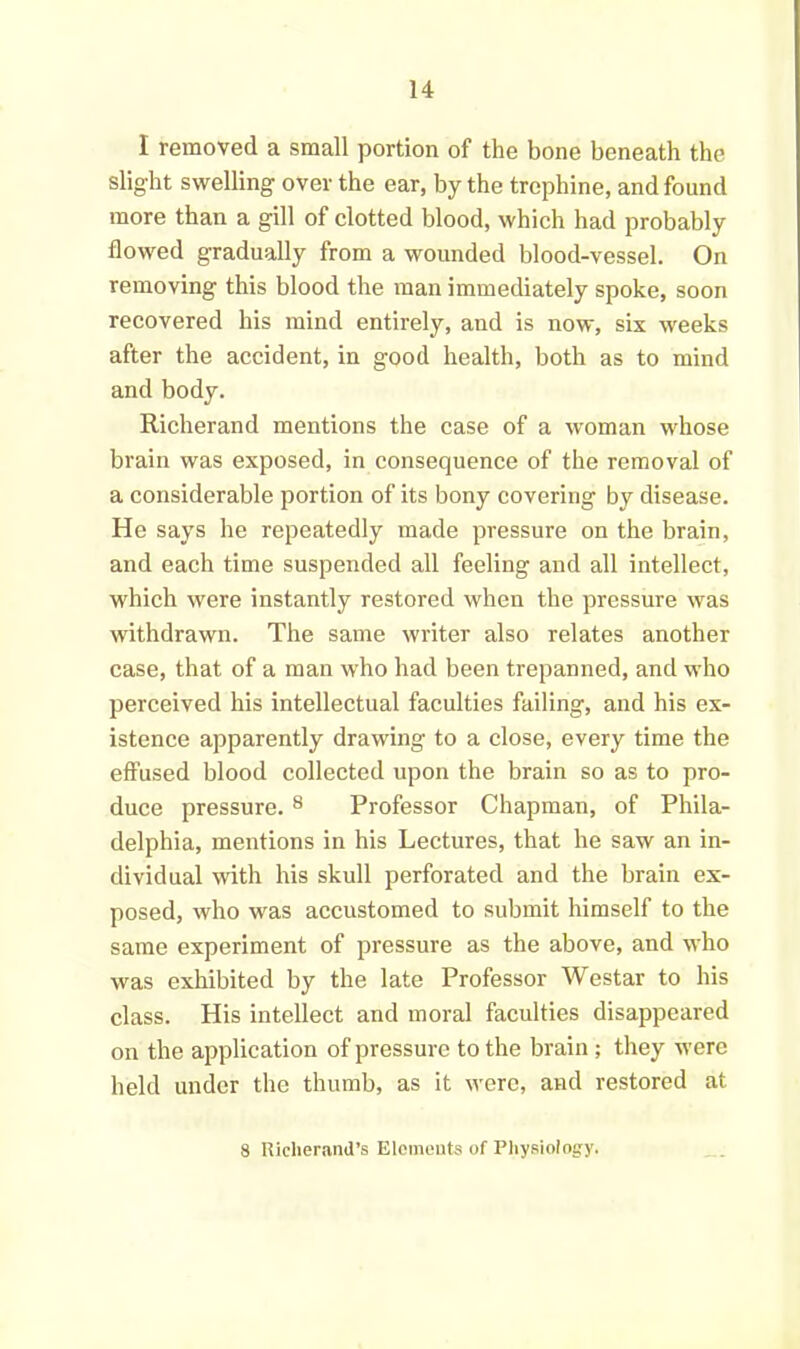 I removed a small portion of the bone beneath the slight swelling over the ear, by the trephine, and found more than a gill of clotted blood, which had probably flowed gradually from a wounded blood-vessel. On removing this blood the man immediately spoke, soon recovered his mind entirely, and is now, six weeks after the accident, in good health, both as to mind and body. Richerand mentions the case of a woman whose brain was exposed, in consequence of the removal of a considerable portion of its bony covering by disease. He says he repeatedly made pressure on the brain, and each time suspended all feeling and all intellect, which were instantly restored when the pressure was withdrawn. The same writer also relates another case, that of a man who had been trepanned, and who perceived his intellectual faculties failing, and his ex- istence apparently drawing to a close, every time the effused blood collected upon the brain so as to pro- duce pressure. 8 Professor Chapman, of Phila- delphia, mentions in his Lectures, that he saw an in- dividual with his skull perforated and the brain ex- posed, who was accustomed to submit himself to the same experiment of pressure as the above, and who was exhibited by the late Professor Westar to his class. His intellect and moral faculties disappeared on the application of pressure to the brain; they were held under the thumb, as it were, and restored at 8 Richerand’s Elements of Physiology.