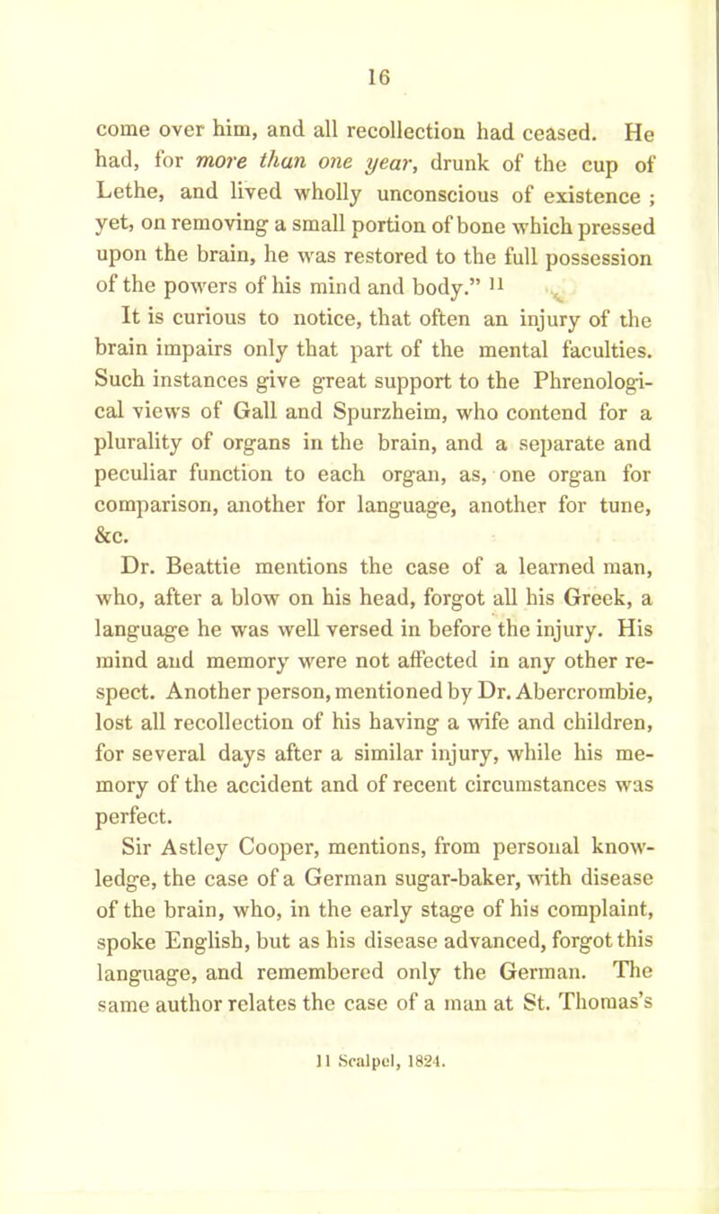 come over him, and all recollection had ceased. He had, for more than one year, drunk of the cup of Lethe, and lived wholly unconscious of existence ; yet, on removing a small portion of bone which pressed upon the brain, he was restored to the full possession of the powers of his mind and body.” 11 It is curious to notice, that often an injury of the brain impairs only that part of the mental faculties. Such instances give great support to the Phrenologi- cal views of Gall and Spurzheim, who contend for a plurality of organs in the brain, and a separate and peculiar function to each organ, as, one organ for comparison, another for language, another for tune, &c. Dr. Beattie mentions the case of a learned man, who, after a blow on his head, forgot all his Greek, a language he was well versed in before the injury. His mind and memory were not affected in any other re- spect. Another person, mentioned by Dr. Abercrombie, lost all recollection of his having a wife and children, for several days after a similar injury, while his me- mory of the accident and of recent circumstances was perfect. Sir Astley Cooper, mentions, from personal know- ledge, the case of a German sugar-baker, with disease of the brain, who, in the early stage of his complaint, spoke English, but as his disease advanced, forgot this language, and remembered only the German. The same author relates the case of a man at St. Thomas’s 11 Scalpel, 1824.