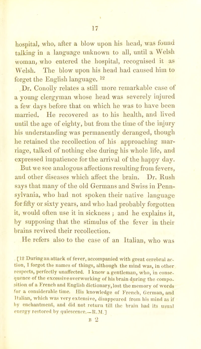 hospital, who, after a blow upon his head, was found talking in a language unknown to all, until a Welsh woman, who entered the hospital, recognised it as Welsh. The blow upon his head had caused him to forget the English language. 12 Dr. Conolly relates a still more remarkable case of a young clergyman whose head was severely injured a few days before that on which he was to have been married. He recovered as to his health, and lived uutil the age of eighty, but from the time of the injury his understanding was permanently deranged, though he retained the recollection of his approaching mar- riage, talked of nothing else during his whole life, and expressed impatience for the arrival of the happy day. But we see analogous affections resulting from fevers, and other diseases which affect the brain. Dr. Rush says that many of the old Germans and Swiss in Penn- sylvania, who had not spoken their native language for fifty or sixty years, and who had probably forgotten it, would often use it in sickness ; and he explains it, by supposing that the stimulus of the fever in their brains revived their recollection. He refers also to the case of an Italian, who was [12 During an attack of fever, accompanied with great cerebral ac- tion, I forgot the names of things, although the mind was, in other respects, perfectly unaffected. I know a gentleman, who, in conse- quence of the excessive overworking of his brain during the compo- sition of a French and English dictionary, lost the memory of words for a considerable time. His knowledge of French, German, and Italian, which was very extensive, disappeared from his mind as if by enchantment, and did not return till the brain had its usual energy restored by quiescence R.M.] n 2
