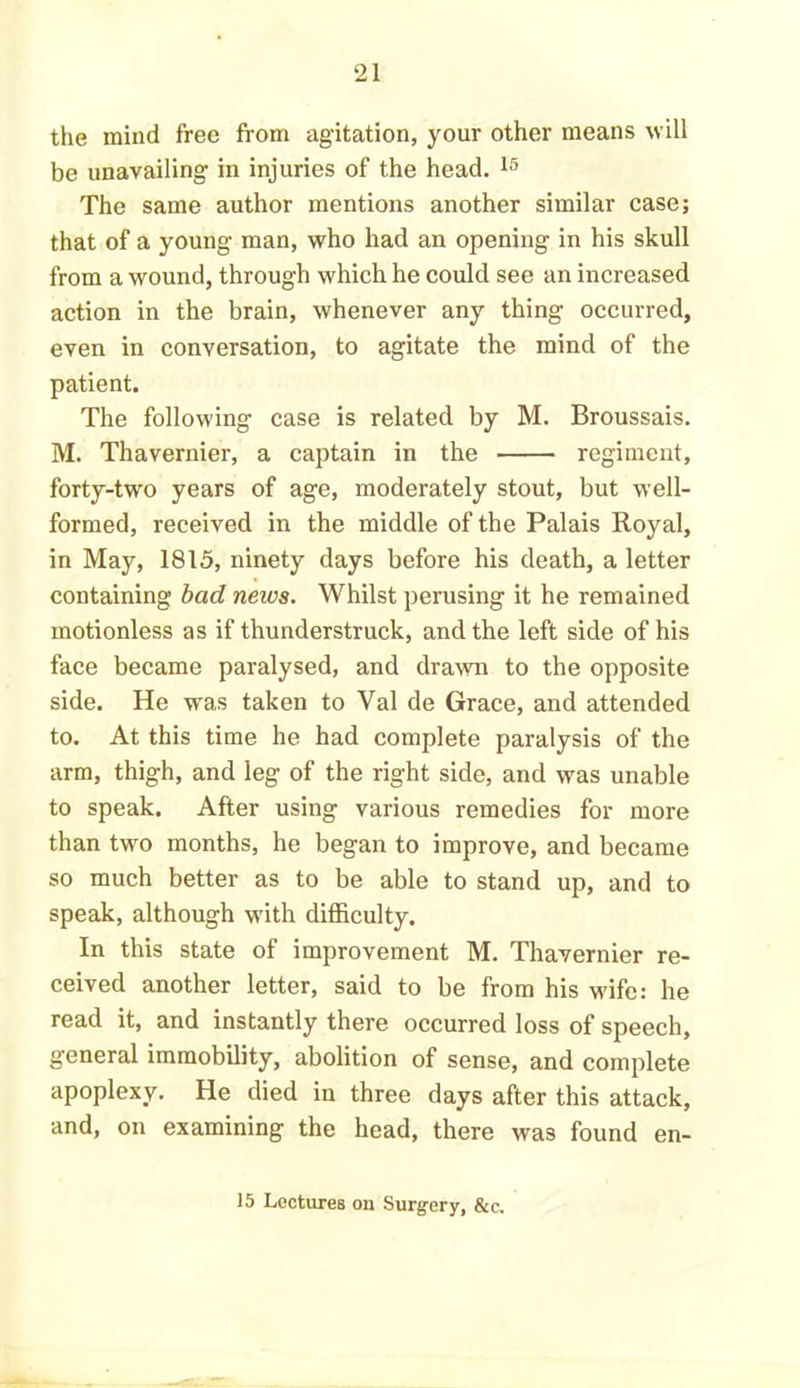 the mind free from agitation, your other means will be unavailing in injuries of the head. 15 The same author mentions another similar case; that of a young man, who had an opening in his skull from a wound, through which he could see an increased action in the brain, whenever any thing occurred, even in conversation, to agitate the mind of the patient. The following case is related by M. Broussais. M. Thavernier, a captain in the regiment, forty-two years of age, moderately stout, but well- formed, received in the middle of the Palais Royal, in May, 1815, ninety days before his death, a letter containing bad news. Whilst perusing it he remained motionless as if thunderstruck, and the left side of his face became paralysed, and drawn to the opposite side. He was taken to Yal de Grace, and attended to. At this time he had complete paralysis of the arm, thigh, and leg of the right side, and was unable to speak. After using various remedies for more than two months, he began to improve, and became so much better as to be able to stand up, and to speak, although with difficulty. In this state of improvement M. Thavernier re- ceived another letter, said to be from his wife: he read it, and instantly there occurred loss of speech, general immobility, abolition of sense, and complete apoplexy. He died in three days after this attack, and, on examining the head, there was found en- 15 Lectures on Surgery, &c.