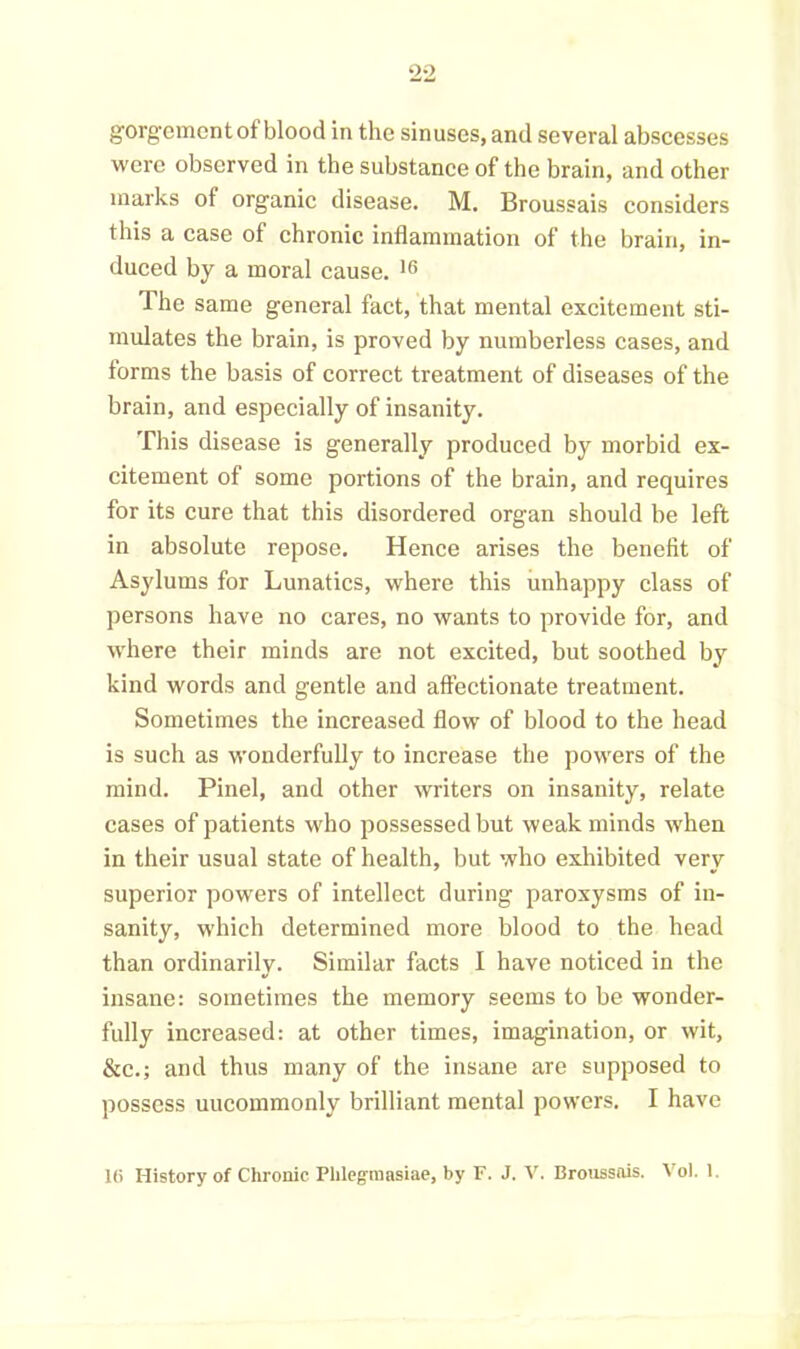 90 gorgementof blood in the sinuses, and several abscesses were observed in the substance of the brain, and other marks of organic disease. M. Broussais considers this a case of chronic inflammation of the brain, in- duced by a moral cause. 16 The same general fact, that mental excitement sti- mulates the brain, is proved by numberless cases, and lorms the basis of correct treatment of diseases of the brain, and especially of insanity. This disease is generally produced by morbid ex- citement of some portions of the brain, and requires for its cure that this disordered organ should be left in absolute repose. Hence arises the benefit of Asylums for Lunatics, where this unhappy class of persons have no cares, no wants to provide for, and where their minds are not excited, but soothed by kind words and gentle and affectionate treatment. Sometimes the increased flow of blood to the head is such as wonderfully to increase the powers of the mind. Pinel, and other writers on insanity, relate cases of patients who possessed but weak minds when in their usual state of health, but who exhibited very superior powers of intellect during paroxysms of in- sanity, which determined more blood to the head than ordinarily. Similar facts I have noticed in the insane: sometimes the memory seems to be wonder- fully increased: at other times, imagination, or wit, &c.; and thus many of the insane are supposed to possess uncommonly brilliant mental powers. I have