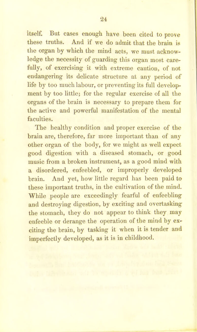 itself. But cases enough have been cited to prove these truths. And if we do admit that the brain is the organ by which the mind acts, we must acknow- ledge the necessity of guarding this organ most care- fully, of exercising it with extreme caution, of not endangering its delicate structure at any period of life by too much labour, or preventing its full develop- ment by too little; for the regular exercise of all the organs of the brain is necessary to prepare them for the active and powerful manifestation of the mental faculties. The healthy condition and proper exercise of the brain are, therefore, far more important than of any other organ of the body, for we might as well expect good digestion with a diseased stomach, or good music from a broken instrument, as a good mind with a disordered, enfeebled, or improperly developed brain. And yet, how little regard has been paid to these important truths, in the cultivation of the mind. While people are exceedingly fearful of enfeebling and destroying digestion, by exciting and overtasking the stomach, they do not appear to think they may enfeeble or derange the operation of the mind by ex- citing the brain, by tasking it when it is tender and imperfectly developed, as it is in childhood.