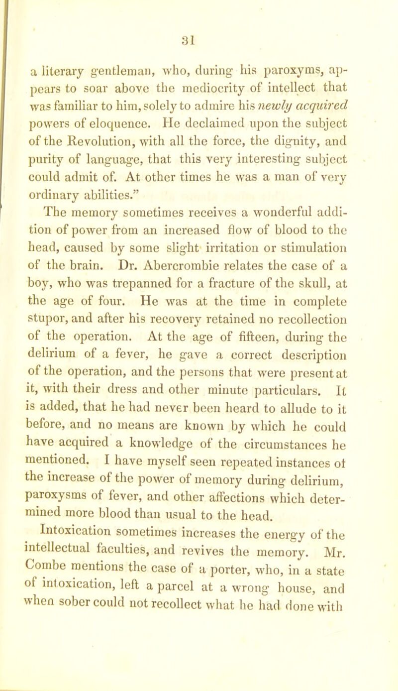 a literary gentleman, who, during his paroxyms, ap- pears to soar above the mediocrity of intellect that was familiar to him, solely to admire his newly acquired powers of eloquence. He declaimed upon the subject of the Revolution, with all the force, the dignity, and purity of language, that this very interesting subject could admit of. At other times he was a man of very ordinary abilities.” The memory sometimes receives a wonderful addi- tion of power from an increased flow of blood to the head, caused by some slight irritation or stimulation of the brain. Dr. Abercrombie relates the case of a boy, who was trepanned for a fracture of the skull, at the age of four. He was at the time in complete stupor, and after his recovery retained no recollection of the operation. At the age of fifteen, during the delirium of a fever, he gave a correct description of the operation, and the persons that were present at it, with their dress and other minute particulars. It is added, that he had never been heard to allude to it before, and no means are known by which he could have acquired a knowledge of the circumstances he mentioned. I have myself seen repeated instances ot the increase of the power of memory during delirium, paroxysms of fever, and other affections which deter- mined more blood than usual to the head. Intoxication sometimes increases the energy of the intellectual faculties, and revives the memory. Mr. Combe mentions the case of a porter, who, in a state of intoxication, left a parcel at a wrong house, and when sober could not recollect what he had done with
