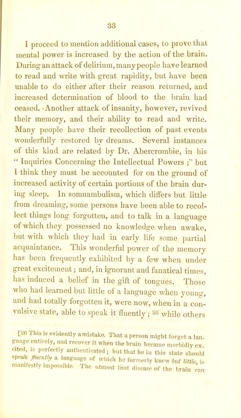 I proceed to mention additional cases, to prove that mental power is increased by the action of the brain. During an attack of delirium, many people have learned to read and write with great rapidity, but have been unable to do either after their reason returned, and increased determination of blood to the brain had ceased. Another attack of insanity, however, revived their memory, and their ability to read and write. Many people have their recollection of past events wonderfully restored by dreams. Several instances of this kind are related by Dr. Abercrombie, in his “ Inquiries Concerning the Intellectual Powers but 1 think they must be accounted for on the ground of increased activity of certain portions of the brain dur- ing sleep. In somnambulism, which differs but little from dreaming, some persons have been able to recol- lect things long forgotten, and to talk in a language of which they possessed no knowledge when awake, but with which they had in early life some partial acquaintance. This wonderful power of the memory has been frequently exhibited by a few when under great excitement; and, in ignorant and fanatical times, has induced a belief in the gift of tongues. Those who had learned but little of a language when young, and had totally forgotten it, were now, when in a con- vulsive state, able to speak it fluently ; 20 xvhile others [^G this is evidently amistake. That a person might forget a lan- guage entirely, and recover it when the brain became morbidly ex ated is perfectly authenticated; but that he in this state should speak fluently a language of which he formerly knew but little is manifestly impossible. The utmost that disease of the brain can