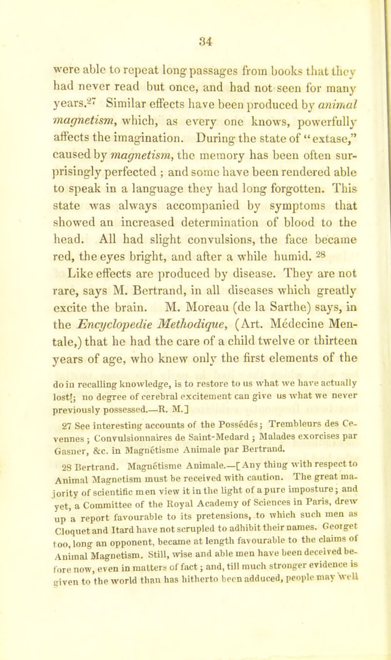 were able to repeat long passages from books that they bad never read but once, and had not seen for many years.'-' Similar effects have been produced by animal magnetism, which, as every one knows, powerfully affects the imagination. During the state of “extase,” caused by magnetism, the memory has been often sur- prisingly perfected ; and some have been rendered able to speak in a language they had long forgotten. This state was always accompanied by symptoms that showed an increased determination of blood to the head. All had slight convulsions, the face became red, the eyes bright, and after a while humid. 28 Like effects are produced by disease. They are not rare, says M. Bertrand, in all diseases which greatly excite the brain. M. Moreau (de la Sarthe) says, in the Encyclopedic Methodique, (Art. Medecine Men- tale,) that he had the care of a child twelve or thirteen years of age, who knew only the first elements of the do in recalling knowledge, is to restore to us what we have actually lost!; no degree of cerebral excitement can give us what we never previously possessed R. M.] 27 See interesting accounts of the Possedes; Trembleurs des Ce- vennes ; Convulsionnaires de Saint-Medard ; Malades exorcises par Gasner, &c. in Magnetisme Animale par Bertrand. 28 Bertrand. Magnetisme Animale.—[Any thing with respect to Animal Magnetism must be received with caution. The great ma- jority of scientific men view it in the light of a pure imposture; and yet, a Committee of the Royal Academy of Sciences in Paris, drew up a report favourable to its pretensions, to which such men as Cloquet and Itard have not scrupled to adhibit their names. Gcorget too, long an opponent, became at length favourable to the claims of Animal Magnetism. Still, wise and able men have been deceived be- fore now, even in matters of fact; and, till much stronger evidence is given to the world than has hitherto been adduced, people may well