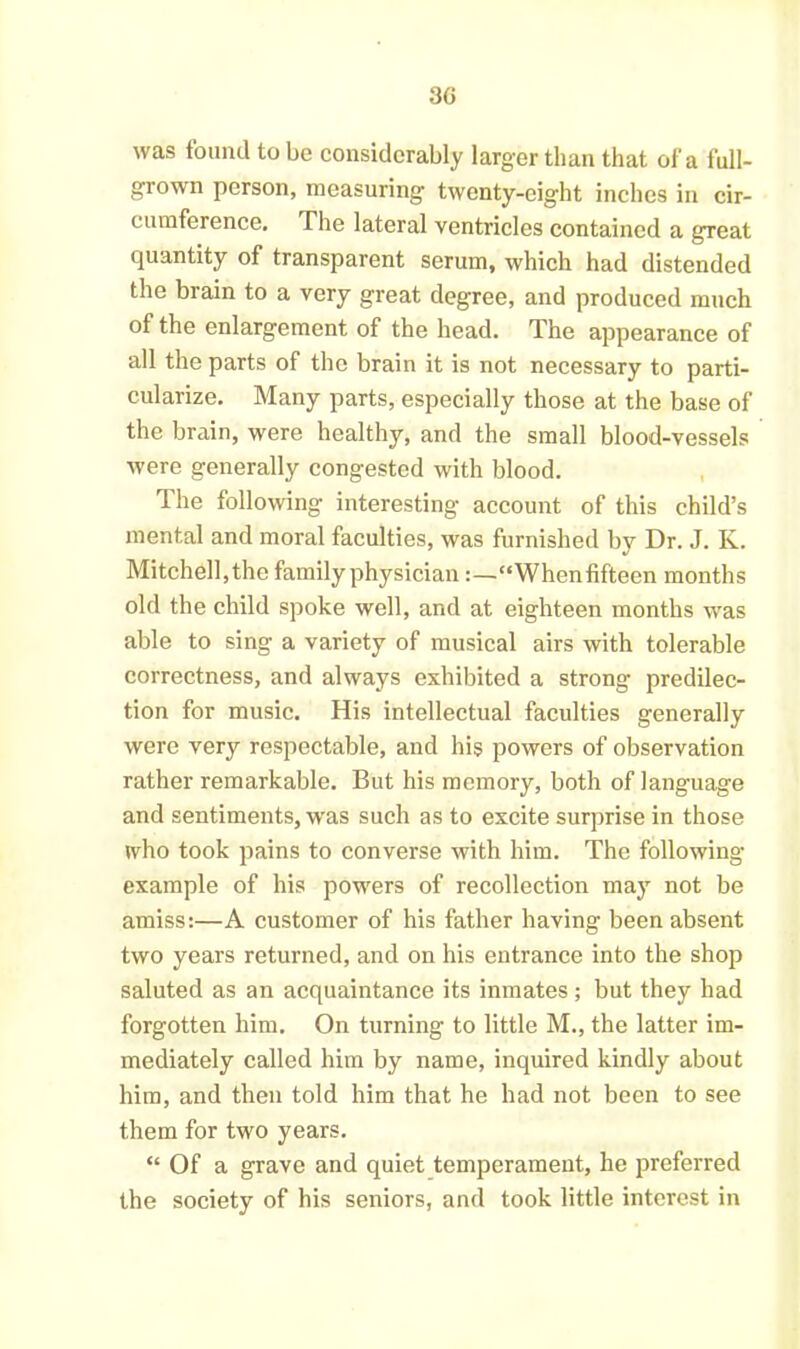 was found to be considerably larger than that of a full- grown person, measuring twenty-eight inches in cir- cumference. The lateral ventricles contained a great quantity of transparent serum, which had distended the brain to a very great degree, and produced much of the enlargement of the head. The appearance of all the parts of the brain it is not necessary to parti- cularize. Many parts, especially those at the base of the brain, were healthy, and the small blood-vessels were generally congested with blood. The following interesting account of this child’s mental and moral faculties, was furnished by Dr. J. Iv. Mitchell, the family physician :—“Whenfifteen months old the child spoke well, and at eighteen months was able to sing a variety of musical airs with tolerable correctness, and always exhibited a strong predilec- tion for music. His intellectual faculties generally were very respectable, and his powers of observation rather remarkable. But his memory, both of language and sentiments, was such as to excite surprise in those who took pains to converse with him. The following example of his powers of recollection may not be amiss:—A customer of his father having been absent two years returned, and on his entrance into the shop saluted as an acquaintance its inmates; but they had forgotten him. On turning to little M., the latter im- mediately called him by name, inquired kindly about him, and then told him that he had not been to see them for two years. “ Of a grave and quiet temperament, he preferred the society of his seniors, and took little interest in
