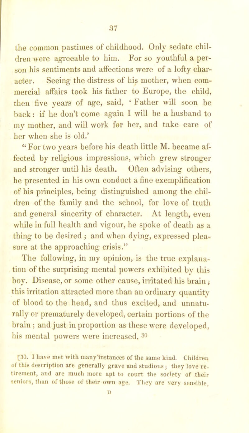 the common pastimes of childhood. Only sedate chil- dren were agreeable to him. For so youthful a per- son his sentiments and affections were of a lofty char- acter. Seeing the distress of his mother, when com- mercial affairs took his father to Europe, the child, then five years of age, said, ‘ Father will soon be back: if he don’t come again I will be a husband to my mother, and will work for her, and take care of her when she is old.’ “ For two years before his death little M. became af- fected by religious impressions, which grew stronger and stronger until his death. Often advising others, he presented in his own conduct aline exemplification of his principles, being distinguished among the chil- dren of the family and the school, for love of truth and general sincerity of character. At length, even while in full health and vigour, he spoke of death as a thing to be desired ; and when dying, expressed plea- sure at the approaching crisis.” The following, in my opinion, is the true explana- tion of the surprising mental powers exhibited by this boy. Disease, or some other cause, irritated his brain; this irritation attracted more than an ordinary quantity of blood to the head, and thus excited, and unnatu- rally or prematurely developed, certain portions of the brain ; and just in proportion as these were developed, his mental powers were increased. 30 [30. I have met with many'instances of the same kind. Children of this description are generally grave and studious; they love re- tirement, and are much more apt to court the society of their seniors, than of those of their own age. They are very sensible, L>