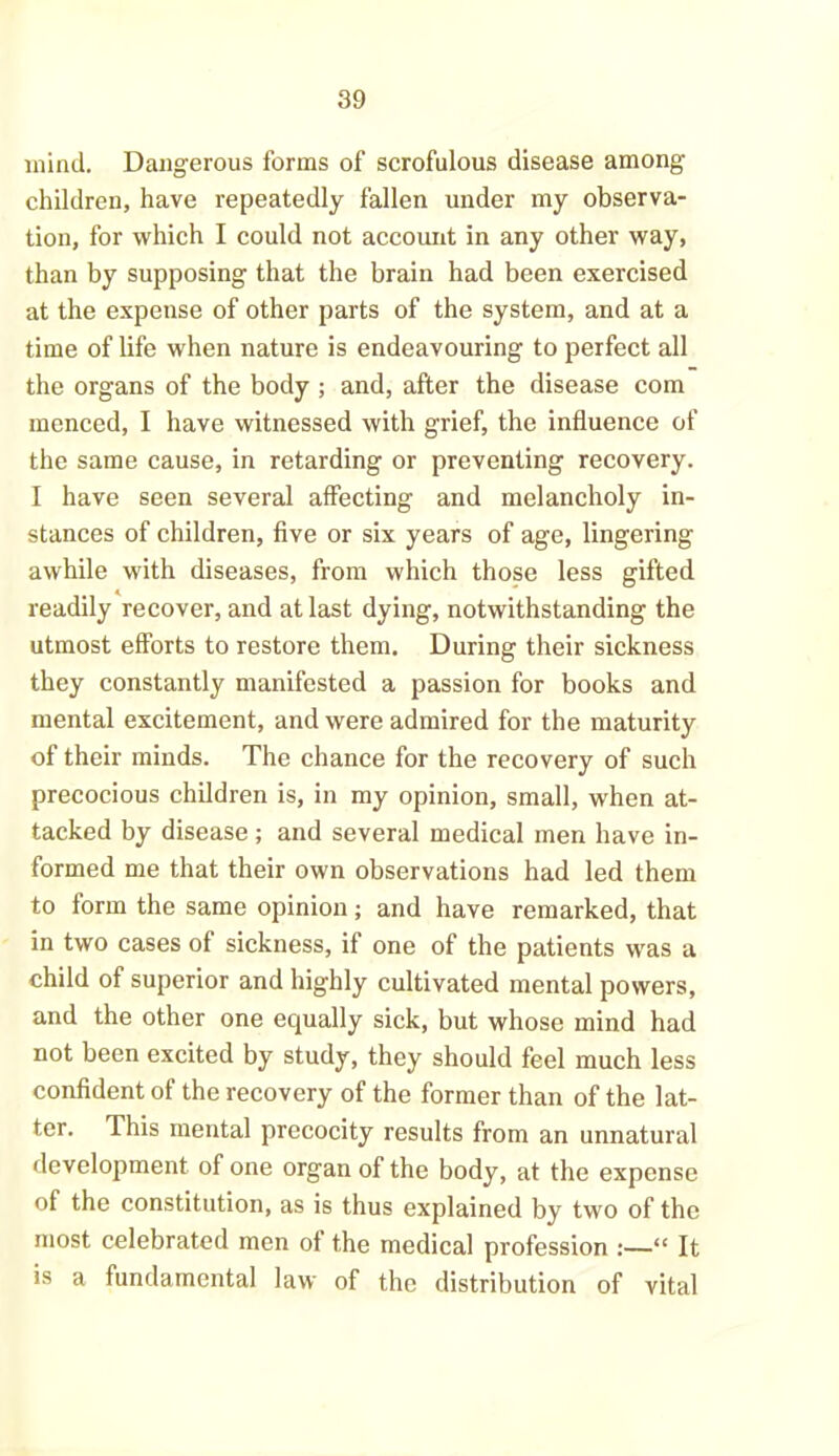 mind. Dangerous forms of scrofulous disease among children, have repeatedly fallen under my observa- tion, for which I could not account in any other way, than by supposing that the brain had been exercised at the expense of other parts of the system, and at a time of life when nature is endeavouring to perfect all the organs of the body ; and, after the disease com menced, I have witnessed with grief, the influence of the same cause, in retarding or preventing recovery. I have seen several affecting and melancholy in- stances of children, five or six years of age, lingering awhile with diseases, from which those less gifted readily recover, and at last dying, notwithstanding the utmost efforts to restore them. During their sickness they constantly manifested a passion for books and mental excitement, and were admired for the maturity of their minds. The chance for the recovery of such precocious children is, in my opinion, small, when at- tacked by disease; and several medical men have in- formed me that their own observations had led them to form the same opinion; and have remarked, that in two cases of sickness, if one of the patients was a child of superior and highly cultivated mental powers, and the other one equally sick, but whose mind had not been excited by study, they should feel much less confident of the recovery of the former than of the lat- ter. This mental precocity results from an unnatural development of one organ of the body, at the expense of the constitution, as is thus explained by two of the most celebrated men of the medical profession :—“ It is a fundamental law of the distribution of vital