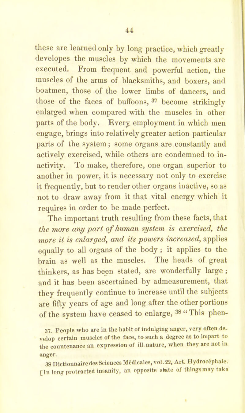 these are learned only by long practice, which greatly developes the muscles by which the movements are executed. From frequent and powerful action, the muscles of the arms of blacksmiths, and boxers, and boatmen, those of the lower limbs of dancers, and those of the faces of buffoons, 37 become strikingly enlarged when compared with the muscles in other parts of the body. Every employment in which men engage, brings into relatively greater action particular parts of the system ; some organs are constantly and actively exercised, while others are condemned to in- activity. To make, therefore, one organ superior to another in power, it is necessary not only to exercise it frequently, but to render other organs inactive, so as not to draw away from it that vital energy which it requires in order to be made perfect. The important truth resulting from these facts, that the more any part of human system is exercised, the more it is enlarged, and its powers increased, applies equally to all organs of the body ; it applies to the brain as well as the muscles. The heads of great thinkers, as has been stated, are wonderfully large ; and it has been ascertained by admeasurement, that they frequently continue to increase until the subjects are fifty years of age and long after the other portions of the system have ceased to enlarge, 38 “ This phen- 37. People who are in the habit of indulging anger, very often de- velop certain muscles of the face, to such a degree as to impart to the countenance an expression of ill-nature, when they are not in anger. 38 Dictionnaire des Sciences Medicales, vol. 22, Art. fiydroccphale. [In long protracted insanity, an opposite state of things may taka