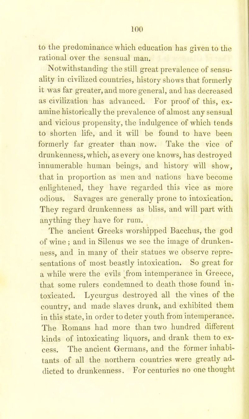 to the predominance which education has given to the rational over the sensual man. Notwithstanding the still great prevalence of sensu- ality in civilized countries, history shows that formerly it was far greater, and more general, and has decreased as civilization has advanced. For proof of this, ex- amine historically the prevalence of almost any sensual and vicious propensity, the indulgence of which tends to shorten life, and it will be found to have been formerly far greater than now. Take the vice of drunkenness, which, as every one knows, has destroyed innumerable human beings, and history will show, that in proportion as men and nations have become enlightened, they have regarded this vice as more odious. Savages are generally prone to intoxication. They regard drunkenness as bliss, and will part with anything they have for rum. The ancient Greeks worshipped Bacchus, the god of wine ; and in Silenus we see the image of drunken- ness, and in many of their statues we observe repre- sentations of most beastly intoxication. So great for a while were the evils From intemperance in Greece, that some rulers condemned to death those found in- toxicated. Lycurgus destroyed all the vines of the country, and made slaves drunk, and exhibited them in this state, in order to deter youth from intemperance. The Romaxrs had more than two hundred different kinds of intoxicating licpiors, and drank them to ex- cess. The ancient Germans, and the former inhabi- tants of all the northern countries were greatly ad- dicted to drunkenness. For centuries no one thought