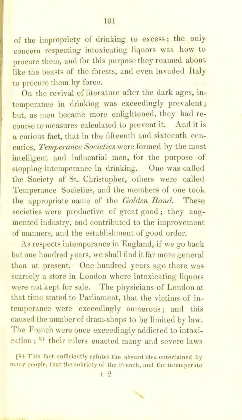of the impropriety of drinking to excess; the only concern respecting intoxicating liquors was how to procure them, and for this purpose they roamed about like the beasts of the forests, and even invaded Italy to procure them by force. On the revival of literature after the dark ages, in- temperance in drinking was exceedingly prevalent; but, as men became more enlightened, they had re- course to measures calculated to prevent it. And it is a curious fact, that in the fifteenth and sixteenth ccn- curies, Temperance Societies were formed by the most intelligent and influential men, for the purpose of stopping intemperance in drinking. One was called the Society of St. Christopher, others were called Temperance Societies, and the members of one took the appropriate name of the Golden Band. These societies were productive of great good ; they aug- mented industry, and contributed to the improvement of manners, and the establishment of good order. As respects intemperance in England, if we go back but one hundred years, we shall find it far more general than at present. One hundred years ago there was scarcely a store in London where intoxicating liquors were not kept for sale. The physicians of London at that time stated to Parliament, that the victims of in- temperance were exceedingly numerous; and this caused the number of dram-shops to be limited by law. The French were once exceedingly addicted to intoxi- cation ; 81 their rulers enacted many and severe laws [Si This fact sufficiently refutes the absurd idea entertained by many people, that the sobriety of the French, and the intemperate I 2 X