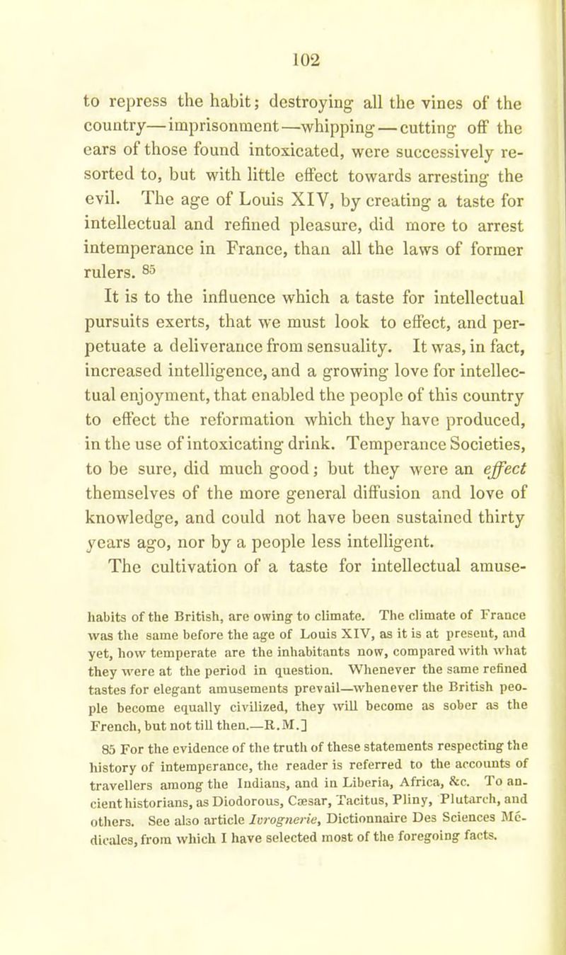 to repress the habit; destroying all the vines of the country—imprisonment—whipping — cutting off the ears of those found intoxicated, were successively re- sorted to, but with little effect towards arresting the evil. The age of Louis XIV, by creating a taste for intellectual and refined pleasure, did more to arrest intemperance in France, than all the laws of former rulers. 85 It is to the influence which a taste for intellectual pursuits exerts, that we must look to effect, and per- petuate a deliverance from sensuality. It was, in fact, increased intelligence, and a growing love for intellec- tual enjoyment, that enabled the people of this country to effect the reformation which they have produced, in the use of intoxicating drink. Temperance Societies, to be sure, did much good; but they were an effect themselves of the more general diffusion and love of knowledge, and could not have been sustained thirty years ago, nor by a people less intelligent. The cultivation of a taste for intellectual amuse- liabits of the British, are owing- to climate. The climate of France was the same before the age of Louis XIV, as it is at present, and yet, how temperate are the inhabitants now, compared with what they were at the period in question. Whenever the same refined tastes for elegant amusements prevail—whenever the British peo- ple become equally civilized, they will become as sober a3 the French, but not till then.—R.M.] 85 For the evidence of the truth of these statements respecting the history of intemperance, the reader is referred to the accounts of travellers among the Indians, and in Liberia, Africa, See. To an- cient historians, as Diodorous, Caesar, Tacitus, Pliny, Plutarch, and others. See also article Ivrognerie, Dictionnaire Des Sciences Me- diealcs, from which I have selected most of the foregoing facts.