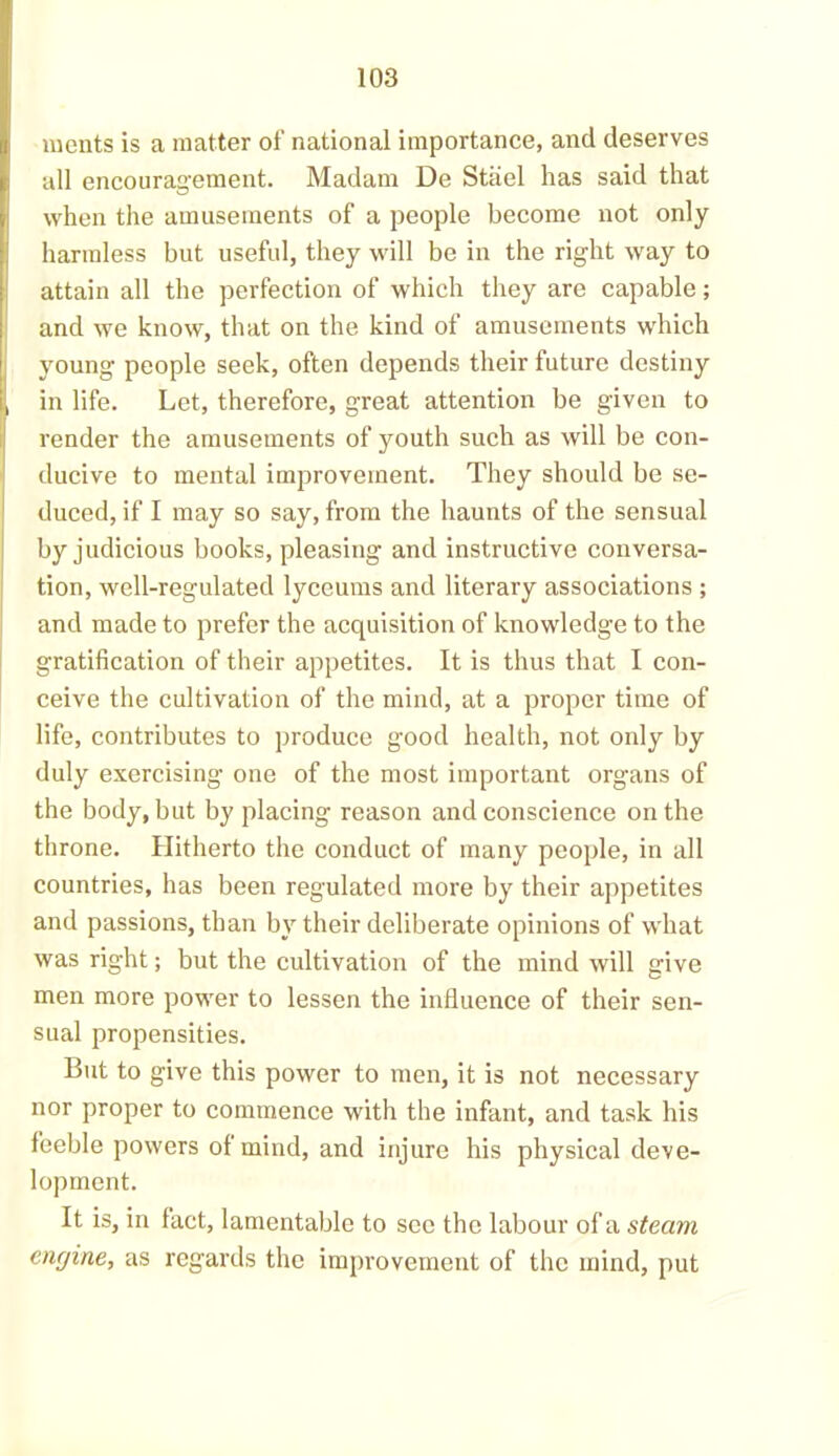 ments is a matter of national importance, and deserves all encouragement. Madam De Stiiel has said that when the amusements of a people become not only harmless but useful, they will be in the right way to attain all the perfection of which they are capable; and we know, that on the kind of amusements which young people seek, often depends their future destiny in life. Let, therefore, great attention be given to render the amusements of youth such as will be con- ducive to mental improvement. They should be se- duced, if I may so say, from the haunts of the sensual by judicious books, pleasing and instructive conversa- tion, well-regulated lyccums and literary associations ; and made to prefer the acquisition of knowledge to the gratification of their appetites. It is thus that I con- ceive the cultivation of the mind, at a proper time of life, contributes to produce good health, not only by duly exercising one of the most important organs of the body, but by placing reason and conscience on the throne. Hitherto the conduct of many people, in all countries, has been regulated more by their appetites and passions, than by their deliberate opinions of what was right; but the cultivation of the mind will give men more power to lessen the influence of their sen- sual propensities. But to give this power to men, it is not necessary nor proper to commence with the infant, and task his feeble powers of mind, and injure his physical deve- lopment. It is, in fact, lamentable to see the labour of a steam engine, as regards the improvement of the mind, put