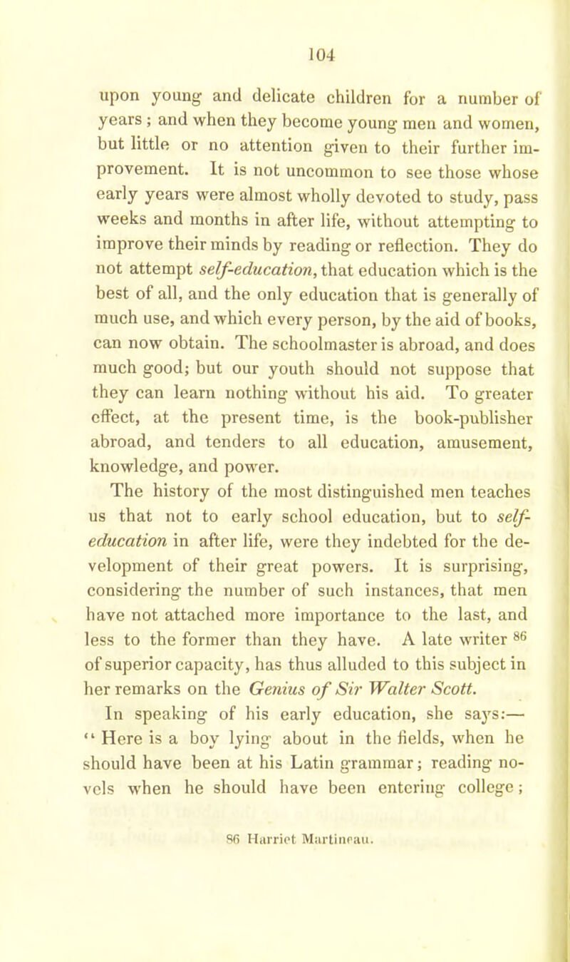 upon young and delicate children for a number of‘ years ; and when they become young men and women, but little or no attention given to their further im- provement. It is not uncommon to see those whose early years were almost wholly devoted to study, pass weeks and months in after life, without attempting to improve their minds by reading or reflection. They do not attempt self-education, that education which is the best of all, and the only education that is generally of much use, and which every person, by the aid of books, can now obtain. The schoolmaster is abroad, and does much good; but our youth should not suppose that they can learn nothing without his aid. To greater effect, at the present time, is the book-publisher abroad, and tenders to all education, amusement, knowledge, and power. The history of the most distinguished men teaches us that not to early school education, but to self- education in after life, were they indebted for the de- velopment of their great powers. It is surprising, considering the number of such instances, that men have not attached more importance to the last, and less to the former than they have. A late writer 86 of superior capacity, has thus alluded to this subject in her remarks on the Genius of Sir Walter Scott. In speaking of his early education, she says:— “ Here is a boy lying about in the fields, when he should have been at his Latin grammar; reading no- vels when he should have been entering college; 86 Harriet Murtineau.