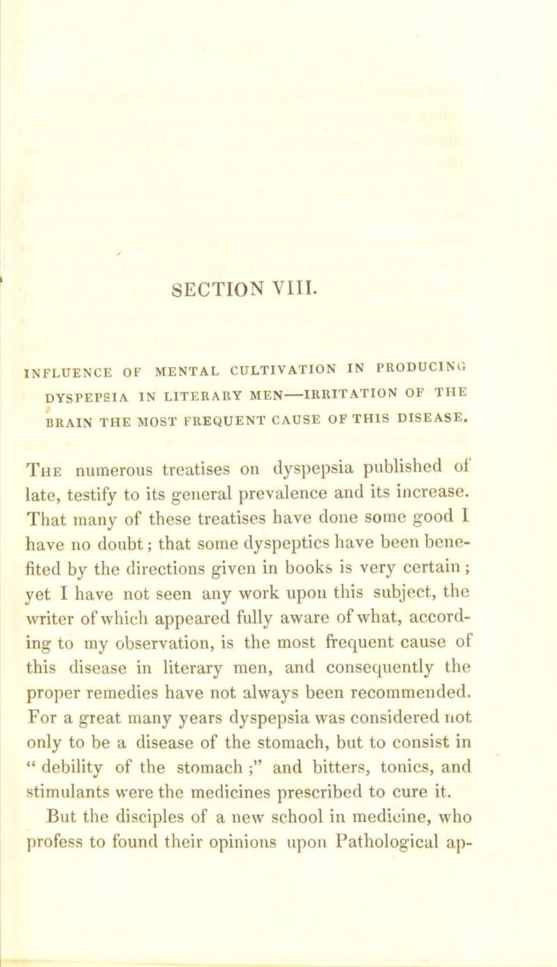 INFLUENCE OF MENTAL CULTIVATION IN PRODUCING DYSPEPSIA IN LITERARY MEN IRRITATION OF THE RRAIN THE MOST FREQUENT CAUSE OF THIS DISEASE. The numerous treatises on dyspepsia published ot late, testify to its general prevalence and its increase. That many of these treatises have done some good I have no doubt; that some dyspeptics have been bene- fited by the directions given in books is very certain; yet I have not seen any work upon this subject, the writer of which appeared fully aware of what, accord- ing to my observation, is the most frequent cause of this disease in literary men, and consequently the proper remedies have not always been recommended. For a great many years dyspepsia was considered not only to be a disease of the stomach, but to consist in “ debility of the stomach and bitters, tonics, and stimulants were the medicines prescribed to cure it. But the disciples of a new school in medicine, who profess to found their opinions upon Pathological ap-