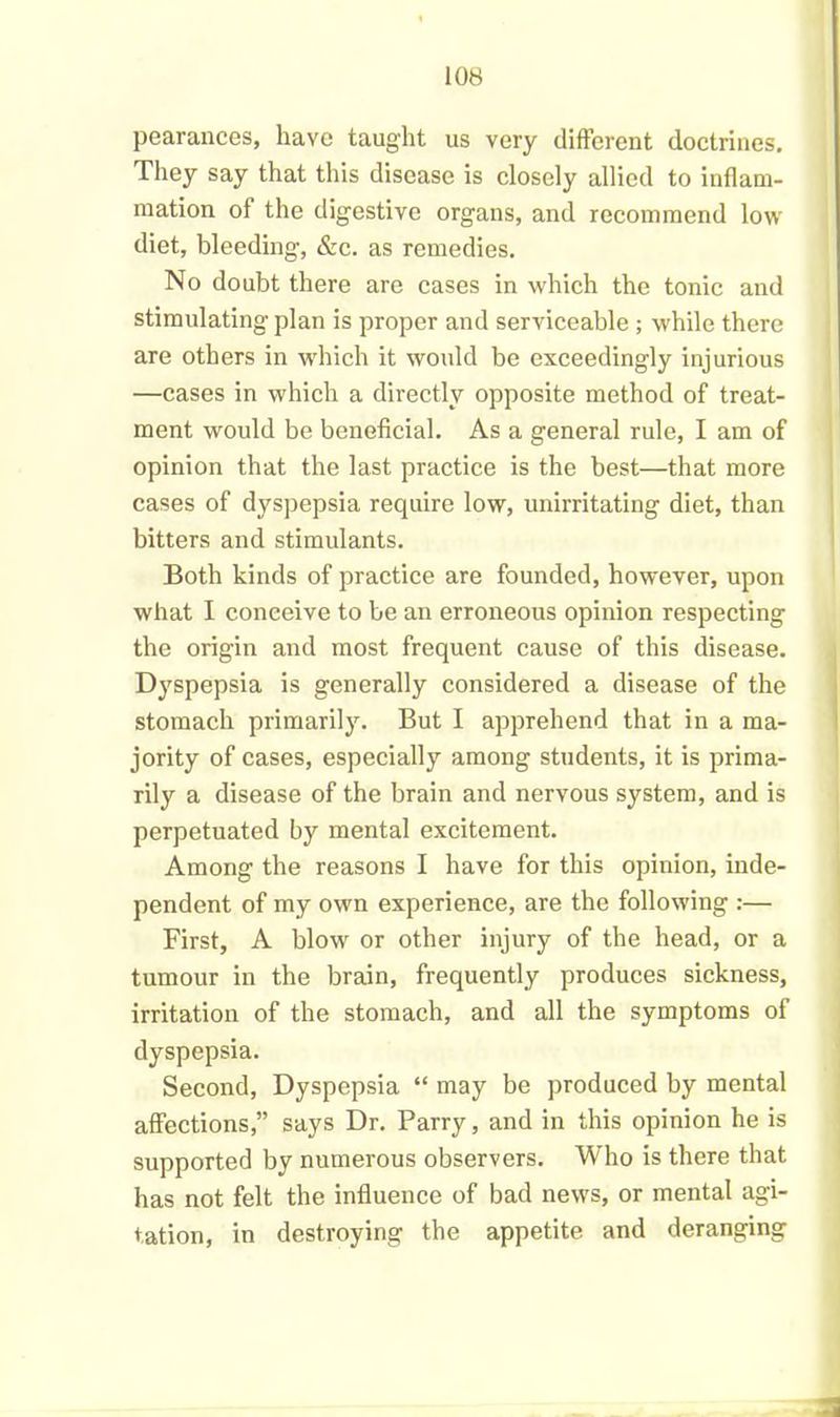 pearances, have taught us very different doctrines. They say that this disease is closely allied to inflam- mation of the digestive organs, and recommend low diet, bleeding, &c. as remedies. No doubt there are cases in which the tonic and stimulating plan is proper and serviceable ; while there are others in which it would be exceedingly injurious —cases in which a directly opposite method of treat- ment would be beneficial. As a general rule, I am of opinion that the last practice is the best—that more cases of dyspepsia require low, unirritating diet, than bitters and stimulants. Both kinds of practice are founded, however, upon what I conceive to be an erroneous opinion respecting the origin and most frequent cause of this disease. Dyspepsia is generally considered a disease of the stomach primarily. But I apprehend that in a ma- jority of cases, especially among students, it is prima- rily a disease of the brain and nervous system, and is perpetuated by mental excitement. Among the reasons I have for this opinion, inde- pendent of my own experience, are the following :— First, A blow or other injury of the head, or a tumour in the brain, frequently produces sickness, irritation of the stomach, and all the symptoms of dyspepsia. Second, Dyspepsia “ may be produced by mental affections,” says Dr. Parry, and in this opinion he is supported by numerous observers. Who is there that has not felt the influence of bad news, or mental agi- tation, in destroying the appetite and deranging
