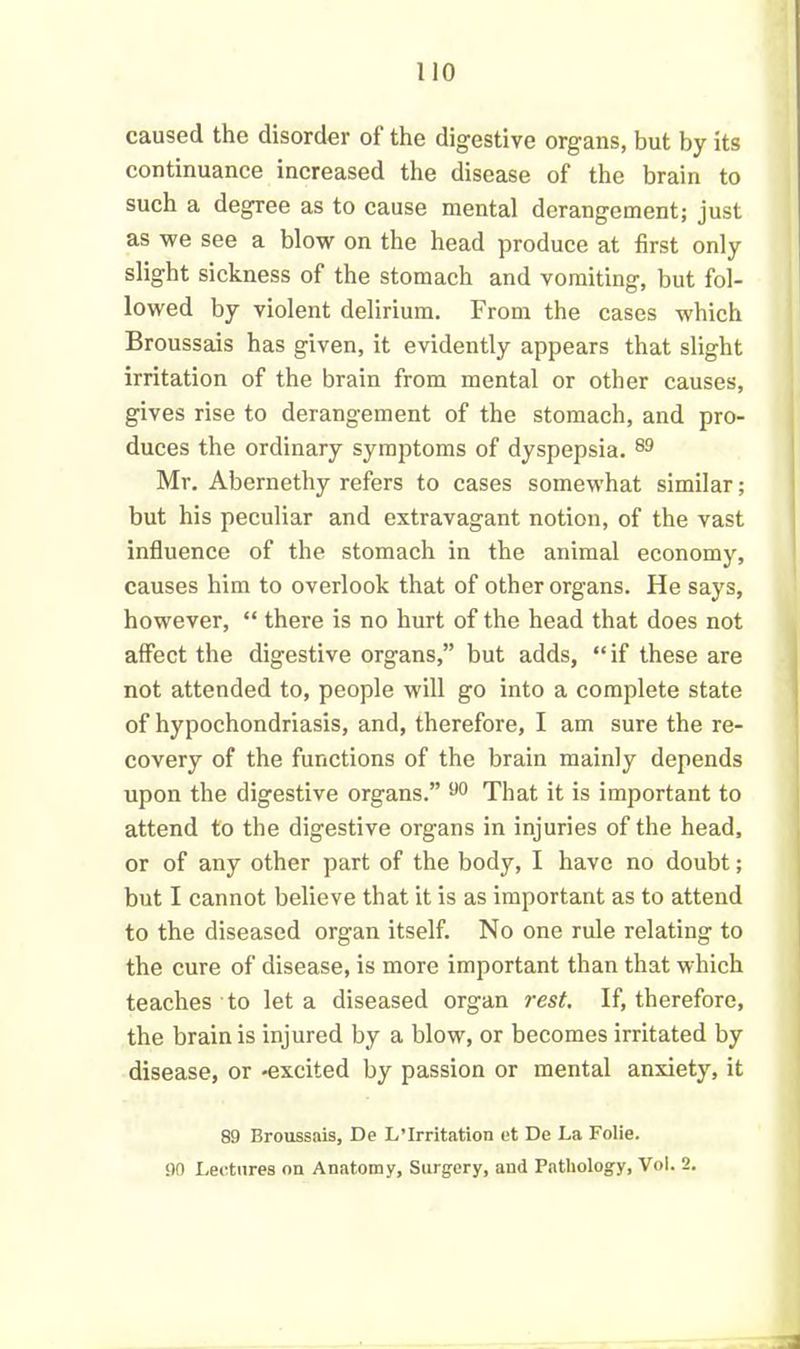 caused the disorder of the digestive organs, but by its continuance increased the disease of the brain to such a degree as to cause mental derangement; just as we see a blow on the head produce at first only slight sickness of the stomach and vomiting, but fol- lowed by violent delirium. From the cases which Broussais has given, it evidently appears that slight irritation of the brain from mental or other causes, gives rise to derangement of the stomach, and pro- duces the ordinary symptoms of dyspepsia. 89 Mr. Abernethy refers to cases somewhat similar; but his peculiar and extravagant notion, of the vast influence of the stomach in the animal economy, causes him to overlook that of other organs. He says, however, “ there is no hurt of the head that does not affect the digestive organs,” but adds, “ if these are not attended to, people will go into a complete state of hypochondriasis, and, therefore, I am sure the re- covery of the functions of the brain mainly depends upon the digestive organs.” 90 That it is important to attend to the digestive organs in injuries of the head, or of any other part of the body, I have no doubt; but I cannot believe that it is as important as to attend to the diseased organ itself. No one rule relating to the cure of disease, is more important than that which teaches to let a diseased organ rest. If, therefore, the brain is injured by a blow, or becomes irritated by disease, or -excited by passion or mental anxiety, it 89 Broussais, De L’Irritation et De La Folie. 90 Lectures on Anatomy, Surgery, and Pathology, Vol. 2.