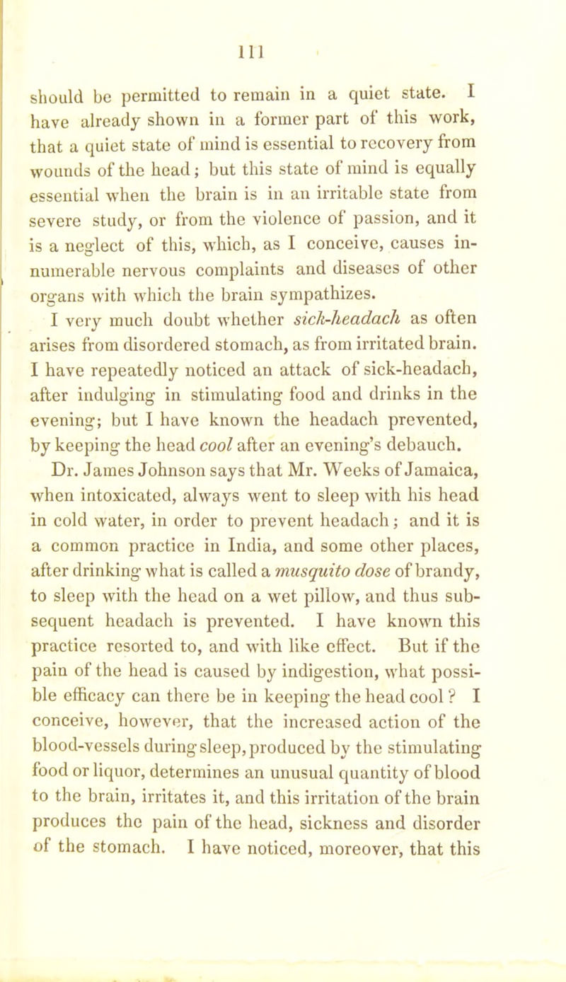 should be permitted to remain in a quiet state. I have already shown in a former part of this work, that a quiet state of mind is essential to recovery from wounds of the head; but this state of mind is equally essential when the brain is in an irritable state from severe study, or from the violence of passion, and it is a neglect of this, which, as I conceive, causes in- numerable nervous complaints and diseases of other organs with which the brain sympathizes. I very much doubt whether sick-headach as often arises from disordered stomach, as from irritated brain. I have repeatedly noticed an attack of sick-headach, after indulging in stimulating food and drinks in the evening; but I have known the headach prevented, by keeping the head cool after an evening’s debauch. Dr. James Johnson says that Mr. Weeks of Jamaica, when intoxicated, always went to sleep with his head in cold water, in order to prevent headach; and it is a common practice in India, and some other places, after drinking what is called a musquito dose of brandy, to sleep with the head on a wet pillow, and thus sub- sequent headach is prevented. I have known this practice resorted to, and with like effect. But if the pain of the head is caused by indigestion, what possi- ble efficacy can there be in keeping the head cool ? I conceive, however, that the increased action of the blood-vessels during sleep, produced by the stimulating food or liquor, determines an unusual quantity of blood to the brain, irritates it, and this irritation of the brain produces the pain of the head, sickness and disorder of the stomach. I have noticed, moreover, that this