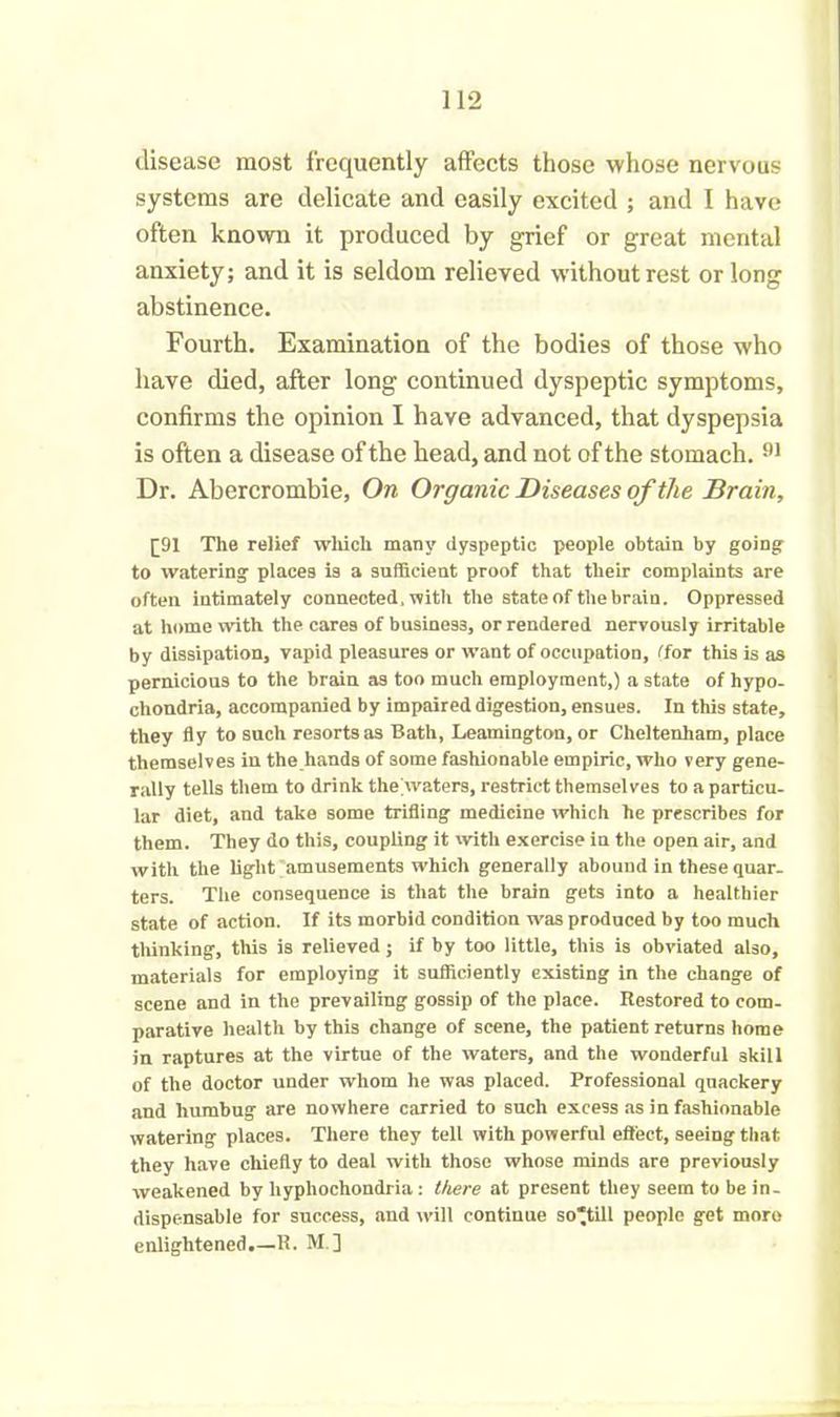 disease most frequently affects those whose nervous systems are delicate and easily excited ; and I have often known it produced by grief or great mental anxiety; and it is seldom relieved without rest or long abstinence. Fourth. Examination of the bodies of those who have died, after long continued dyspeptic symptoms, confirms the opinion I have advanced, that dyspepsia is often a disease of the head, and not of the stomach. 91 Dr. Abercrombie, On Organic Diseases of the Brain, [91 The relief which many dyspeptic people obtain by going to watering places is a sufficient proof that their complaints are often intimately connected, with the state of the brain. Oppressed at home with the care9 of business, or rendered nervously irritable by dissipation, vapid pleasures or want of occupation, Tor this is as pernicious to the brain as too much employment,) a state of hypo- chondria, accompanied by impaired digestion, ensues. In this state, they fly to such resorts as Bath, Leamington, or Cheltenham, place themselves in the hands of some fashionable empiric, who very gene- rally tells them to drink the waters, restrict themselves to a particu- lar diet, and take some trifling medicine which he prescribes for them. They do this, coupling it with exercise in the open air, and with the light amusements which generally abound in these quar- ters. The consequence is that the brain gets into a healthier state of action. If its morbid condition was produced by too much thinking, this is relieved; if by too little, this is obviated also, materials for employing it sufficiently existing in the change of scene and in the prevailing gossip of the place. Restored to com- parative health by this change of scene, the patient returns home in raptures at the virtue of the waters, and the wonderful 3kill of the doctor under whom he was placed. Professional quackery and humbug are nowhere carried to such excess as in fashionable watering places. There they tell with powerful effect, seeing that they have chiefly to deal with those whose minds are previously weakened by hyphochondria: there at present they seem to be in- dispensable for success, and will continue so'till people get more enlightened.—R. M.]