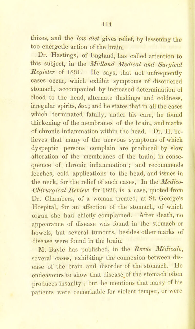 thizes, and the low diet gives relief, by lessening the too energetic action of the brain. Dr. Hastings, of England, has called attention to this subject, in the Midland Medical and Surgical Register of 1831. He says, that not unfrequently cases occur, which exhibit symptoms of disordered stomach, accompanied by increased determination ol blood to the head, alternate flushings and coldness, irregular spirits, &c.; and he states that in all the cases which terminated fatally, under his care, he found thickening of the membranes of the brain, and marks of chronic inflammation within the head. Dr. H. be- lieves that many of the nervous symptoms of which dyspeptic persons complain are produced by slow alteration of the membranes of the brain, in conse- quence of chronic inflammation ; and recommends leeches, cold applications to the head, and issues in the neck, for the relief of such cases, In the Meclico- Chirurgical Revieiv for 1826, is a case, quoted from Dr. Chambers, of a woman treated, at St. George’s Hospital, for an affection of the stomach, of which organ she had chiefly complained. After death, no appearance of disease was found in the stomach or bowels, but several tumours, besides other marks of disease were found in the brain. M. Bayle has published, in the Revue Medicate, several cases, exhibiting the connexion between dis- ease of the brain and disorder of the stomach. He endeavours to show that disease.of the stomach often produces insanity ; but he mentions that many of his patients were remarkable for violent temper, or were