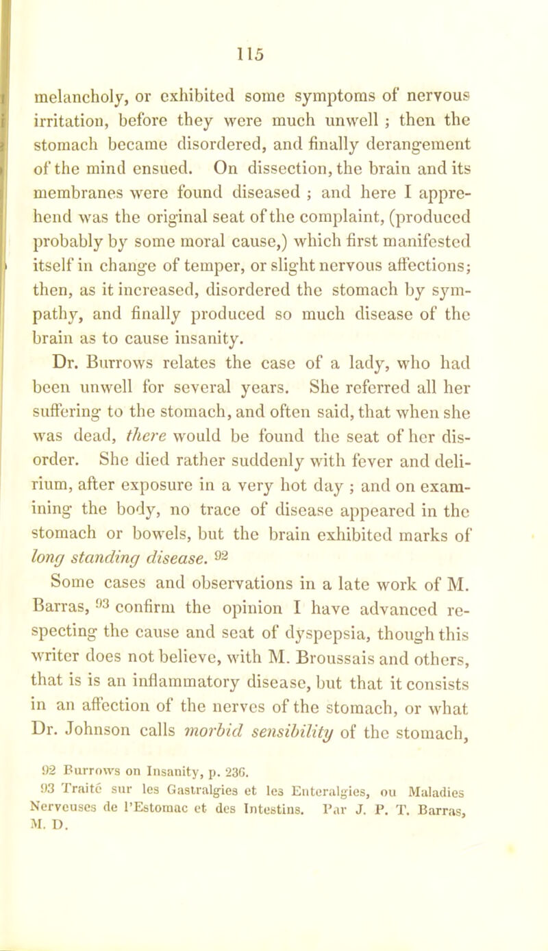 melancholy, or exhibited some symptoms of nervous irritation, before they were much unwell ; then the stomach became disordered, and finally derangement of the mind ensued. On dissection, the brain and its membranes were found diseased ; and here I appre- hend was the original seat of the complaint, (produced probably by some moral cause,) which first manifested itself in change of temper, or slight nervous affections; then, as it increased, disordered the stomach by sym- pathy, and finally produced so much disease of the brain as to cause insanity. Dr. Burrows relates the case of a lady, who had been unwell for several years. She referred all her suffering to the stomach, and often said, that when she was dead, there would be found the seat of her dis- order. She died rather suddenly with fever and deli- rium, after exposure in a very hot day ; and on exam- ining the body, no trace of disease appeared in the stomach or bowels, but the brain exhibited marks of long standing disease. 92 Some cases and observations in a late work of M. Barras, 93 confirm the opinion I have advanced re- specting the cause and seat of dyspepsia, though this writer does not believe, with M. Broussais and others, that is is an inflammatory disease, but that it consists in an affection of the nerves of the stomach, or what Dr. Johnson calls morbid sensibility of the stomach, 92 Burrows on Insanity, p. 236. 93 Traite sur les Gastralg-ies et les Entoralgies, ou Maladies Nerve uses de l’Estomac et des Intestins. Par J. P. T. Barras, M. D.