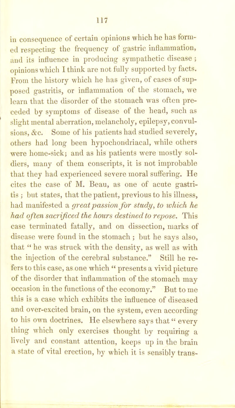 in consequence of certain opinions which he has form- ed respecting the frequency of gastric inflammation, and its influence in producing sympathetic disease ; opinions which I think are not lully supported by facts. From the history which he has given, of cases of sup- posed gastritis, or inflammation of the stomach, we learn that the disorder of the stomach was often pre- ceded by symptoms of disease of the head, such as slight mental aberration, melancholy, epilepsy, convul- sions, &c. Some of his patients had studied severely, others had long been hypochondriacal, while others were home-sick; and as his patients were mostly sol- diers, many of them conscripts, it is not improbable that they had experienced severe moral suffering. He cites the case of M. Beau, as one of acute gastri- tis ; but states, that the patient, previous to his illness, had manifested a great passion for study, to which he had often sacrificed the hours destined to repose. This case terminated fatally, and on dissection, marks of disease were found in the stomach ; but he says also, that “ he was struck with the density, as well as w'ith the injection of the cerebral substance.” Still he re- fers to this case, as one which “ presents a vivid picture of the disorder that inflammation of the stomach may occasion in the functions of the economy.” But to me this is a case which exhibits the influence of diseased and over-excited brain, on the system, even according to his own doctrines. He elsewhere says that “ every thing which only exercises thought by requiring a lively and constant attention, keeps up in the brain a state of vital erection, by which it is sensibly trans-