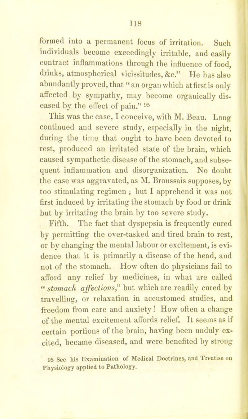 formed into a permanent focus of irritation. Such individuals become exceedingly irritable, and easily contract inflammations through the influence of food, drinks, atmospherical vicissitudes, &c.” He has also abundantly proved, that “ an organ which at first is only affected by sympathy, may become organically dis- eased by the effect of pain.” 95 This was the case, I conceive, with M. Beau. Long continued and severe study, especially in the night, during the time that ought to have been devoted to rest, produced an irritated state of the brain, which caused sympathetic disease of the stomach, and subse- quent inflammation and disorganization. No doubt the case was aggravated, as M. Broussais supposes, by too stimulating regimen ; but I apprehend it was not first induced by irritating the stomach by food or drink but by irritating the brain by too severe study. Fifth. The fact that dyspepsia is frequently cured by permitting the over-tasked and tired brain to rest, or by changing the mental labour or excitement, is evi- dence that it is primarily a disease of the head, and not of the stomach. How often do physicians fail to afford any relief by medicines, in what are called “ stomach affections,” but which are readily cured by travelling, or relaxation in accustomed studies, and freedom from care and anxiety! How often a change of the mental excitement affords relief. It seems as if certain portions of the brain, having been unduly ex- cited, became diseased, and were benefited by strong 95 See his Examination of Medical Doctrines, and Treatise on Physiology applied to Pathology.