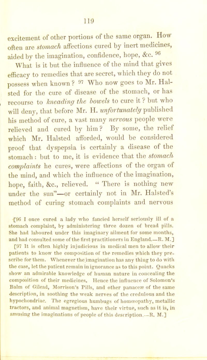 excitement of other portions of the same organ. How often are stomach affections cured by inert medicines, aided by the imagination, confidence, hope, &c. 96 What is it but the influence of the mind that gives efficacy to remedies that are secret, which they do not possess when known? 97 Who now goes to Mr. Hal- sted for the cure of disease of the stomach, or has recourse to kneading the bowels to cure it ? but who will deny, that before Mr. H. unfortunately published his method of cure, a vast many nervous people were relieved and cured by him ? By some, the relief which Mr. Halsted afforded, would be considered proof that dyspepsia is certainly a disease of the stomach: but to me, it is evidence that the stomach complaints he cures, w'ere affections of the organ of the mind, and which the influence of the imagination, hope, faith, &c., relieved. “ There is nothing new under the sun”—or certainly not in Mr. Halsted’s method of curing stomach complaints and nervous [9G I once cured a lady who fancied herself seriously ill of a stomach complaint, by administering three dozen of bread pills. She had laboured under this imaginary ailment for some months, and had consulted some of the first practitioners in England R. M.] [97 It is often highly injudicious in medical men to allow their patients to know the composition of the remedies which they pre- scribe for them. Whenever the imagination has any thing to do witli the case, let the patient remain in ignorance as to this point. Quacks show an admirable knowledge of human nature in concealing the composition of their medicines. Hence the influence of Solomon’s Balm of Gilead, Morrison’s Pills, and other panacese of the same description, in soothing the weak nerves of the credulous and the hypochondriac. The egregious humbugs of homoeopathy, metallic tractors, and animal magnetism, have their virtue, such as it is, in amusing the imaginations of people of this description.—R. M.]