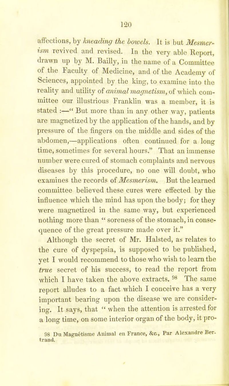 affections, by kneading the bowels. It is but Mesmcr- ism revived and revised. In the very able Report, drawn up by M. Bailly, in the name of a Committee of the Faculty of Medicine, and of the Academy of Sciences, appointed by the king, to examine into the reality and utility of animal magnetism, of which com- mittee our illustrious Franklin was a member, it is stated :—“ But more than in any other way, patients are magnetized by the application of the hands, and by pressure of the fingers on the middle and sides of the abdomen,—applications often continued for a long time, sometimes for several hours.” That an immense number were cured of stomach complaints and nervous diseases by this procedure, no one will doubt, who examines the records of Mesmerism. But the learned committee believed these cures were effected by the influence which the mind has upon the body; for they were magnetized in the same way, but experienced nothing more than “ soreness of the stomach, in conse- quence of the great pressure made over it.” Although the secret of Mr. Halsted, as relates to the cure of dyspepsia, is supposed to be published, yet I would recommend to those who wish to learn the true secret of his success, to read the report from which I have taken the above extracts. 98 The same report alludes to a fact which I conceive has a very important bearing upon the disease we are consider- ing. It says, that “ when the attention is arrested for a long time, on some interior organ of the body, it pro- 98 DuMagnetisme Animal en France, &c., Par Alexandre Ber. tram).