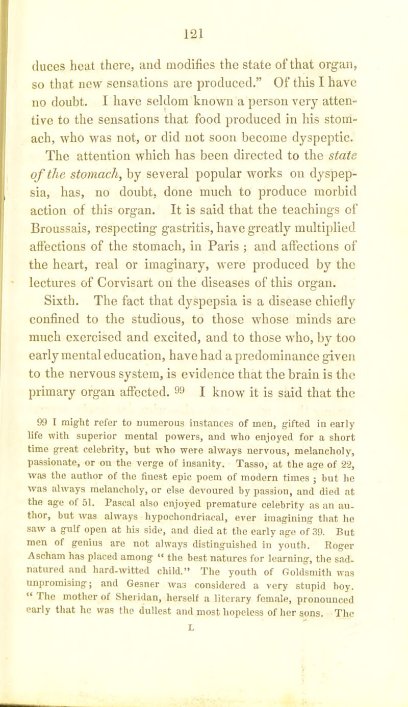 duces heat there, and modifies the state of that organ, so that new sensations are produced.” Of this I have no doubt. I have seldom known a person very atten- tive to the sensations that food produced in his stom- ach, who was not, or did not soon become dyspeptic. The attention which has been directed to the state of the stomach, by several popular works on dyspep- sia, has, no doubt, done much to produce morbid action of this organ. It is said that the teachings of Broussais, respecting gastritis, have greatly multiplied affections of the stomach, in Paris ; and affections of the heart, real or imaginary, were produced by the lectures of Corvisart on the diseases of this organ. Sixth. The fact that dyspepsia is a disease chiefly confined to the studious, to those whose minds are much exercised and excited, and to those who, by too early mental education, have had a predominance given to the nervous system, is evidence that the brain is the primary organ affected. 99 I know it is said that the 99 I might refer to numerous instances of men, gifted in early life with superior mental powers, and who enjoyed for a short time great celebrity, but who were always nervous, melancholy, passionate, or on the verge of insanity. Tasso, at the age of 22, was the author of the finest epic poem of modern times ; but he was always melancholy, or else devoured by passion, and died at the age of 51. Pascal also enjoyed premature celebrity as an au- thor, but was always hypochondriacal, ever imagining that he saw a gulf open at his side, and died at the early age of 39. But men of genius are not always distinguished in youth. Roger Ascham has placed among “ the best natures for learning, the sad- natured and hard-witted child.” The youth of Goldsmith wras unpromising; and Gesner was considered a very stupid boy. “ The mother of Sheridan, herself a literary female, pronounced early that he was the dullest and most hopeless of her sons. The L