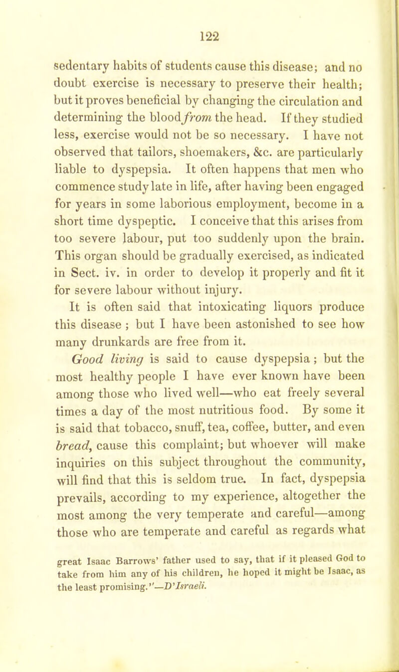 sedentary habits of students cause this disease; and no doubt exercise is necessary to preserve their health; but it proves beneficial by changing the circulation and determining the blood from the head. If they studied less, exercise would not be so necessary. I have not observed that tailors, shoemakers, &c. are particularly liable to dyspepsia. It often happens that men who commence study late in life, after having been engaged for years in some laborious employment, become in a short time dyspeptic. I conceive that this arises from too severe labour, put too suddenly upon the brain. This organ should be gradually exercised, as indicated in Sect. iv. in order to develop it properly and fit it for severe labour without injury. It is often said that intoxicating liquors produce this disease ; but I have been astonished to see how many drunkards are free from it. Good living is said to cause dyspepsia; but the most healthy people I have ever known have been among those who lived well—who eat freely several times a day of the most nutritious food. By some it is said that tobacco, snuff, tea, coffee, butter, and even bread, cause this complaint; but whoever will make inquiries on this subject throughout the community, will find that this is seldom true. In fact, dyspepsia prevails, according to my experience, altogether the most among the very temperate and careful—among those who are temperate and careful as regards what great Isaac Barrows’ father used to say, that if it pleased God to take from him any of his children, he hoped it might be Isaac, as the least promising.’’—D’Israeli.