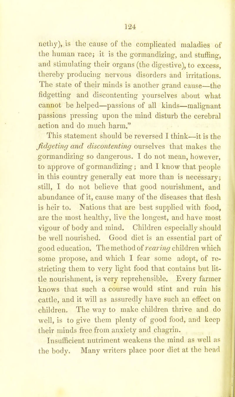 ncthy), is the cause of the complicated maladies of the human race; it is the gormandizing, and stuffing, and stimulating their organs (the digestive), to excess, thereby producing nervous disorders and irritations. The state of their minds is another grand cause—the fidgetting and discontenting yourselves about what cannot be helped—passions of all kinds—malignant passions pressing upon the mind disturb the cerebral action and do much harm.” This statement should be reversed I think—it is the fidgeting and discontenting ourselves that makes the gormandizing so dangerous. I do not mean, however, to approve of gormandizing; and I know that people in this country generally eat more than is necessary; still, I do not believe that good nourishment, and abundance of it, cause many of the diseases that flesh is heir to. Nations that are best supplied with food, are the most healthy, live the longest, and have most vigour of body and mind. Children especially should be well nourished. Good diet is an essential part of good education. The method of rearing children which some propose, and which I fear some adopt, of re- stricting them to very light food that contains but lit- tle nourishment, is very reprehensible. Every farmer knows that such a course would stint and ruin his cattle, and it will as assuredly have such an effect on children. The way to make children thrive and do well, is to give them plenty of good food, and keep their minds free from anxiety and chagrin. Insufficient nutriment weakens the mind as well as the body. Many writers place poor diet at the head i