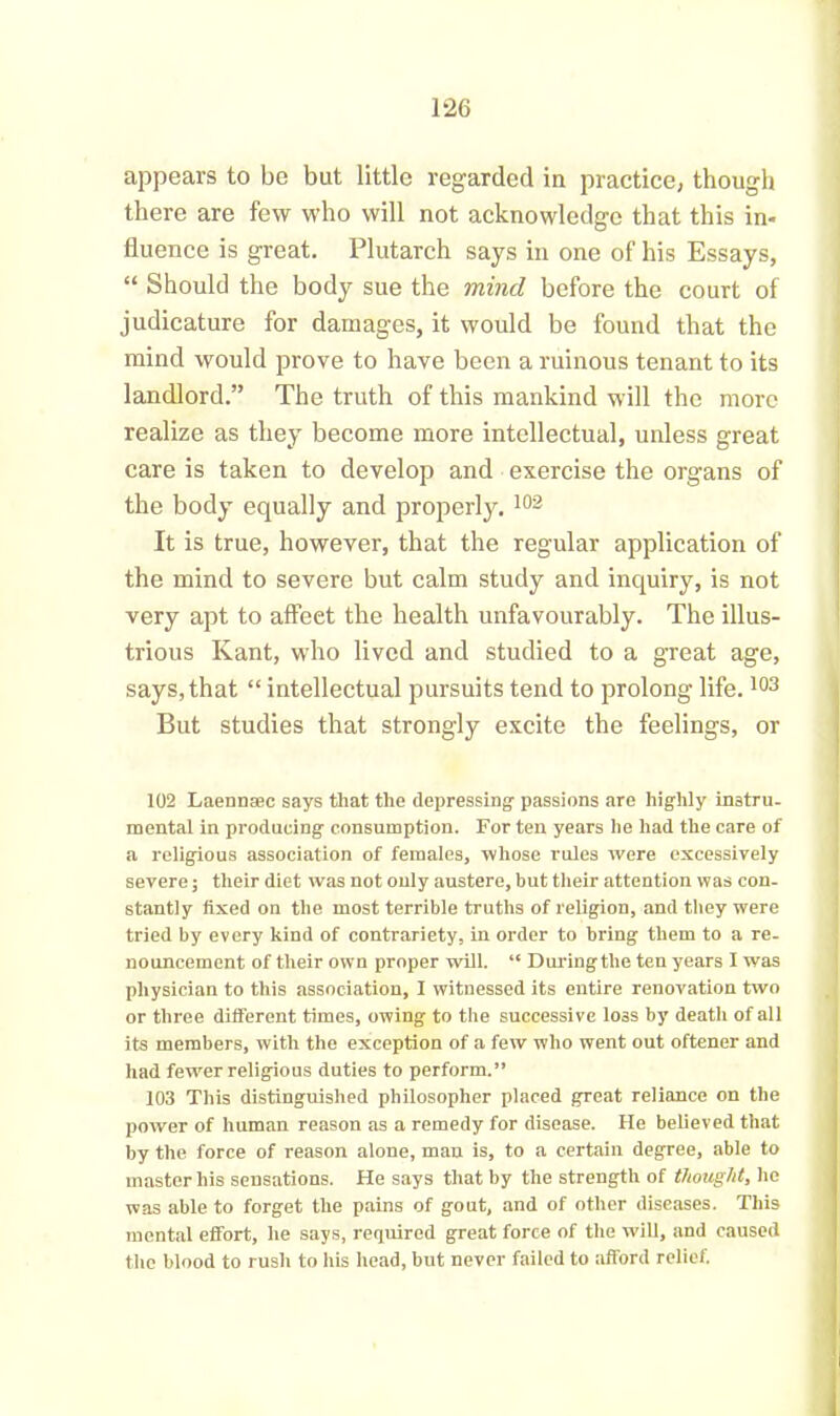 appears to be but little regarded in practice, though there are few who will not acknowledge that this in- fluence is great. Plutarch says in one of his Essays, “ Should the body sue the mind before the court of judicature for damages, it would be found that the mind would prove to have been a ruinous tenant to its landlord.” The truth of this mankind will the more realize as they become more intellectual, unless great care is taken to develop and exercise the organs of the body equally and properly. 102 It is true, however, that the regular application of the mind to severe but calm study and inquiry, is not very apt to affect the health unfavourably. The illus- trious Kant, who lived and studied to a great age, says, that “ intellectual pursuits tend to prolong life.103 But studies that strongly excite the feelings, or 102 Laennsec says that the depressing- passions are highly instru- mental in producing consumption. For ten years he had the care of a religious association of females, whose rules were excessively severe; their diet was not only austere, but their attention was con- stant! y fixed on the most terrible truths of religion, and they were tried by every kind of contrariety, in order to bring them to a re- nouncement of their own proper will. “ Duringthe ten years I was physician to this association, I witnessed its entire renovation two or three different times, owing to the successive loss by death of all its members, with the exception of a few who went out oftener and had fewer religious duties to perform.” 103 This distinguished philosopher placed great reliance on the power of human reason as a remedy for disease. He believed that by the force of reason alone, man is, to a certain degree, able to master his sensations. He says that by the strength of thought, he was able to forget the pains of gout, and of other diseases. This mental effort, he says, required great force of the will, and caused the blood to rush to his head, but never failed to afford relief.