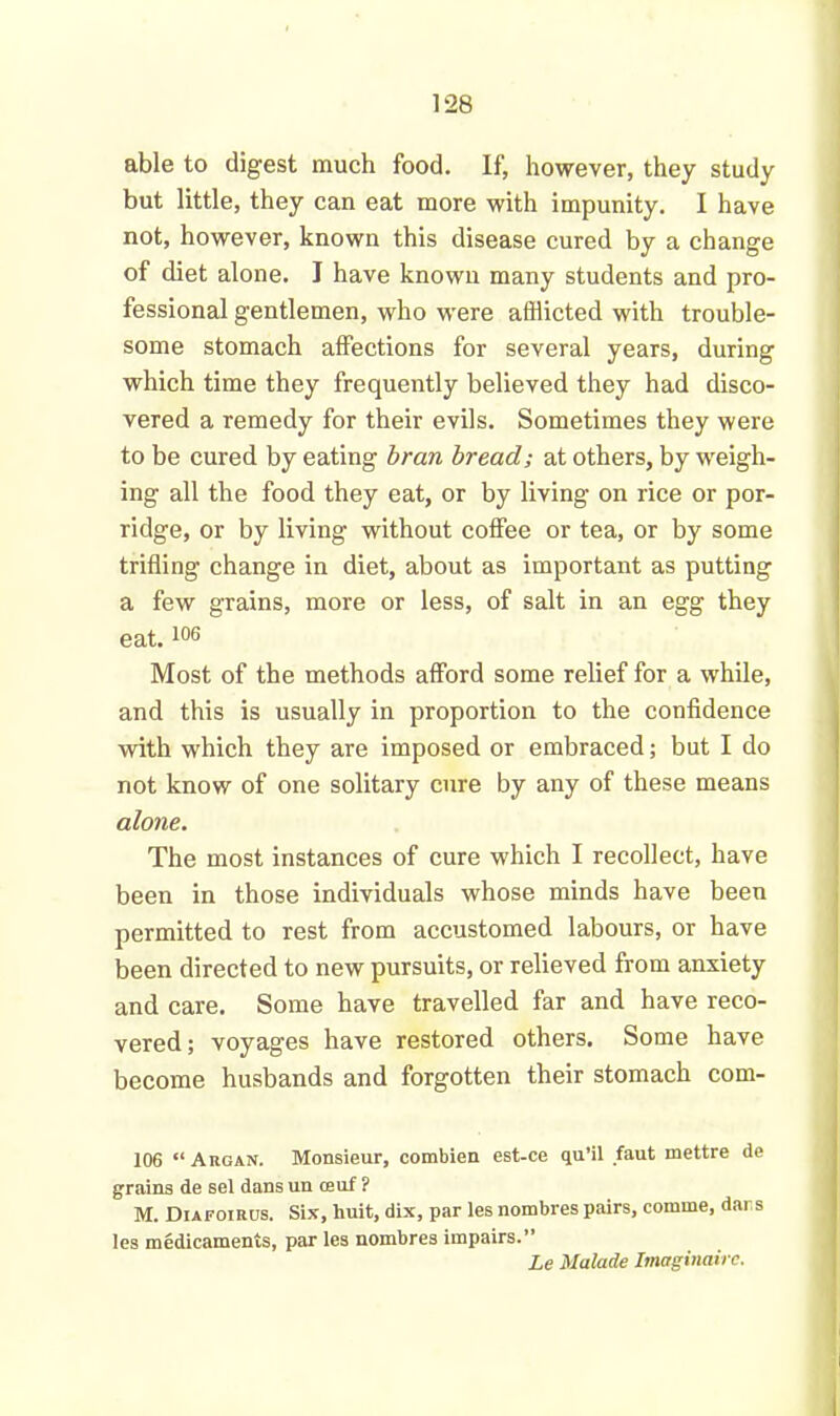 able to digest much food. If, however, they study but little, they can eat more with impunity. I have not, however, known this disease cured by a change of diet alone. I have known many students and pro- fessional gentlemen, who were afflicted with trouble- some stomach affections for several years, during which time they frequently believed they had disco- vered a remedy for their evils. Sometimes they were to be cured by eating bran bread; at others, by weigh- ing all the food they eat, or by living on rice or por- ridge, or by living without coffee or tea, or by some trifling change in diet, about as important as putting a few grains, more or less, of salt in an egg they eat.106 Most of the methods afford some relief for a while, and this is usually in proportion to the confidence with which they are imposed or embraced; but I do not know of one solitary cure by any of these means alone. The most instances of cure which I recollect, have been in those individuals whose minds have been permitted to rest from accustomed labours, or have been directed to new pursuits, or relieved from anxiety and care. Some have travelled far and have reco- vered; voyages have restored others. Some have become husbands and forgotten their stomach com- 106 “ Argan. Monsieur, combien est-ce qu’il faut mettre de grains de sel dans un ceuf ? M. Diafotrus. Six, huit, dix, par les nombres pairs, comme, dars les medicaments, par les nombres impairs.” Le Malade Imaginairc.