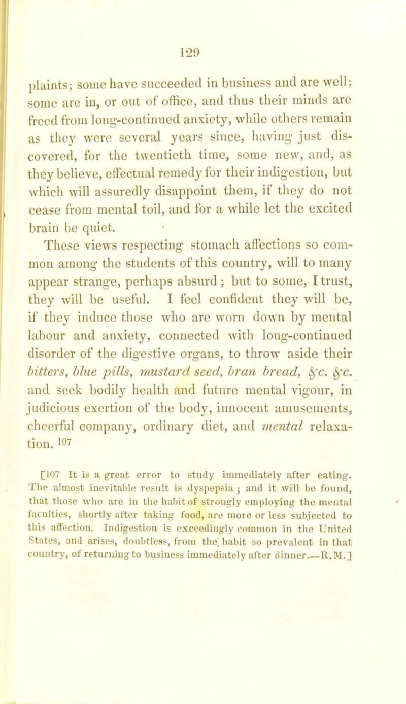 plaints; some have succeeded in business and are well; some are in, or out of office, and thus their minds are freed from long-continued anxiety, while others remain as they were several years since, having just dis- covered, for the twentieth time, some new, and, as they believe, effectual remedy for their indigestion, but which will assuredly disappoint them, if they do not cease from mental toil, and for a while let the excited brain be quiet. These views respecting stomach affections so com- mon among the students of this country, will to many appear strange, perhaps absurd ; but to some, I trust, they will be useful. I feel confident they will be, if they induce those who are worn down by mental labour and anxiety, connected with long-continued disorder of the digestive organs, to throw aside their bitters, blue pills, mustard seed, bran bread, Sfc. Sfc. and seek bodily health and future mental vigour, in judicious exertion of the body, innocent amusements, cheerful company, ordinary diet, and mental relaxa- tion. 107 [107 It is a great error to study immediately after eating. The almost inevitable result is dyspepsia ; and it will be found, that those who are in the habit of strongly employing the mental faculties, shortly after taking food, are more or less subjected to this affection. Indigestion is exceedingly common in the United States, and arises, doubtless, from the; habit so prevalent in that country, of returuingto business immediately after dinner R.M.]