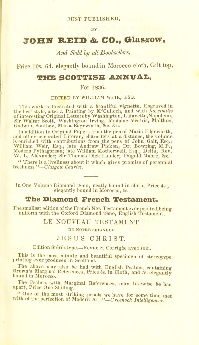 JUST PUBLISHED, BY JOHN REID & CO., Glasgow, And Sold by all Booksellers, Price 10s. 6d. elegantly bound in Morocco cloth, Gilt top, THE SCOTTISH ANNUAL, For 1836. EDITED BY WILLIAM WEIR, ESQ. This work is illustrated with a beautiful vignette, Engraved in the best style, after a Painting by M'Culloch, and with fac similes of interesting Original Letters by Washington, Lafayette,Napoleon, Sir Walter Scott, Washington Irving, Madame Vestris, Malthus, Godwin, Southey, Maria Edgeworth, &c. &c. In addition to Original Papers from the pen of Maria Edgeworth, and other celebrated Literary characters at a distance, the volume is enriched with contributions from .the pens of John Galt, Esq.; William Weir, Esq.; late Andrew Picken; Dr. Bowring, M.P.; Modern Pythagorean; late William Motherwell, Esq.; Delta; Rev. W. L. Alexander; Sir Thomas Dick Lauder; Dugald Moore, &c. “ There is a liveliness about it which gives promise of perennial fresli n ess. ”— Glasgow Courier. In One Volume Diamond 48mo, neatly bound in cloth, Price 4s.; elegantly hound in Morocco, 6s. The Eiamond French Testament. The smallest edition of the French New Testament ever printed,being uniform with the Oxford Diamond 4Smo, English Testament. LE NOUVEAU TESTAMENT DE NOTRE SEIGNEUR JESUS CHRIST. Edition Stereotype.—Revue et Corrigee avec soin. This is the most minute and beautiful specimen of stereotype printing ever produced in Scotland. The above may also be had with English Psalms, containing Brown’s Marginal References, Price 5s. in Cloth, and 7s. elegantly bound in Morocco. The Psalms, with Marginal References, may likewise be had apart, Price One Shilling. “ One of the most striking proofs we have for some time met with of the perfection of Modern Art.”—Greenock Intelligencer.