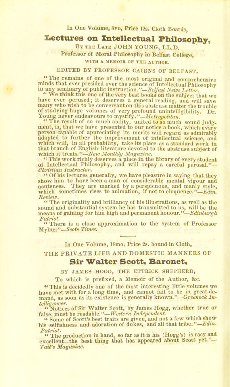 In One Volume, 8vo, Price 12s. Cloth Boards, Lectures on Intellectual Philosophy, By the Late JOHN YOUNG, LL.D. Professor of Moral Philosophy in Belfast College, WITH A MEMOIR OF THE AUTHOR. EDITED BY PROFESSOR CAIRNS OF BELFAST. et The remains of one of the most original and comprehensive minds that ever presided over the science of Intellectual Philosophy in any seminary of public instruction.”—Belfast Neivs Letter. “We think this one of the very best books on the subject that we have ever perused; it deserves a general reading, and will save many who wish to be conversanton this abstruse matter the trouble of studying huge volumes of very profound unintelligibility. Dr. Young never endeavours to mystify.”—Metropolitan. “ The result of so much ability, united to so much sound judg- ment, is, that we have presented to our notice a book, which every person capable of appreciating its merits will regard as admirably adapted to further the improvement of intellectual science, and which will, in all probability, take its place as a standard work in that branch of English literature devoted to the abstruse subject of which it treats.”—New Monthly Magazine. “ This work richly deserves a place in the library of every student of Intellectual Philosophy, and will repay a careful perusal.”— Christian Instructor. “ Of his lectures generally, we have pleasure in saying that they show him to have been a man of considerable mental vigour and acuteness. They are marked by a perspicuous, and manly style, which sometimes rises to animation, if not to eloquence.”—Edin. Review. “ The originality and brilliancy of his illustrations, as well as the sound and substantial system he has transmitted to us, will be the means of gaining for him high and permanent honour.”—Edinburgh Patriot. “ There is a close approximation to the system of Professor Mylne.”—Scots Times. In One Volume, 18mo. Price 2s. bound in Cloth, THE PRIVATE LIFE AND DOMESTIC MANNERS OF Sir Walter Scott, Baronet, BY JAMES HOGG, THE ETTRICK SHEPHERD, To which is prefixed, a Memoir of the Author, &c. “ This is decidedly one of the most interesting little volumes we have met with for a long time, and cannot fail to be in great de- mand, as soon as its existence is generally known.”—Greenock In- telligencer. “Notices of Sir Walter Scott, by James Hogg, whether true or false, must be readable.”—Western Independent. “ Some of Scott’s best traits are given, and not a few which show his selfishness and adoration of dukes, and all that tribe.”—Edin. Patriot. . «« The production in hand, so far as it is his (Hogg’s) is racy and excellent—the best thing that has appeared about Scott yet.”— Tait’s Magazine.