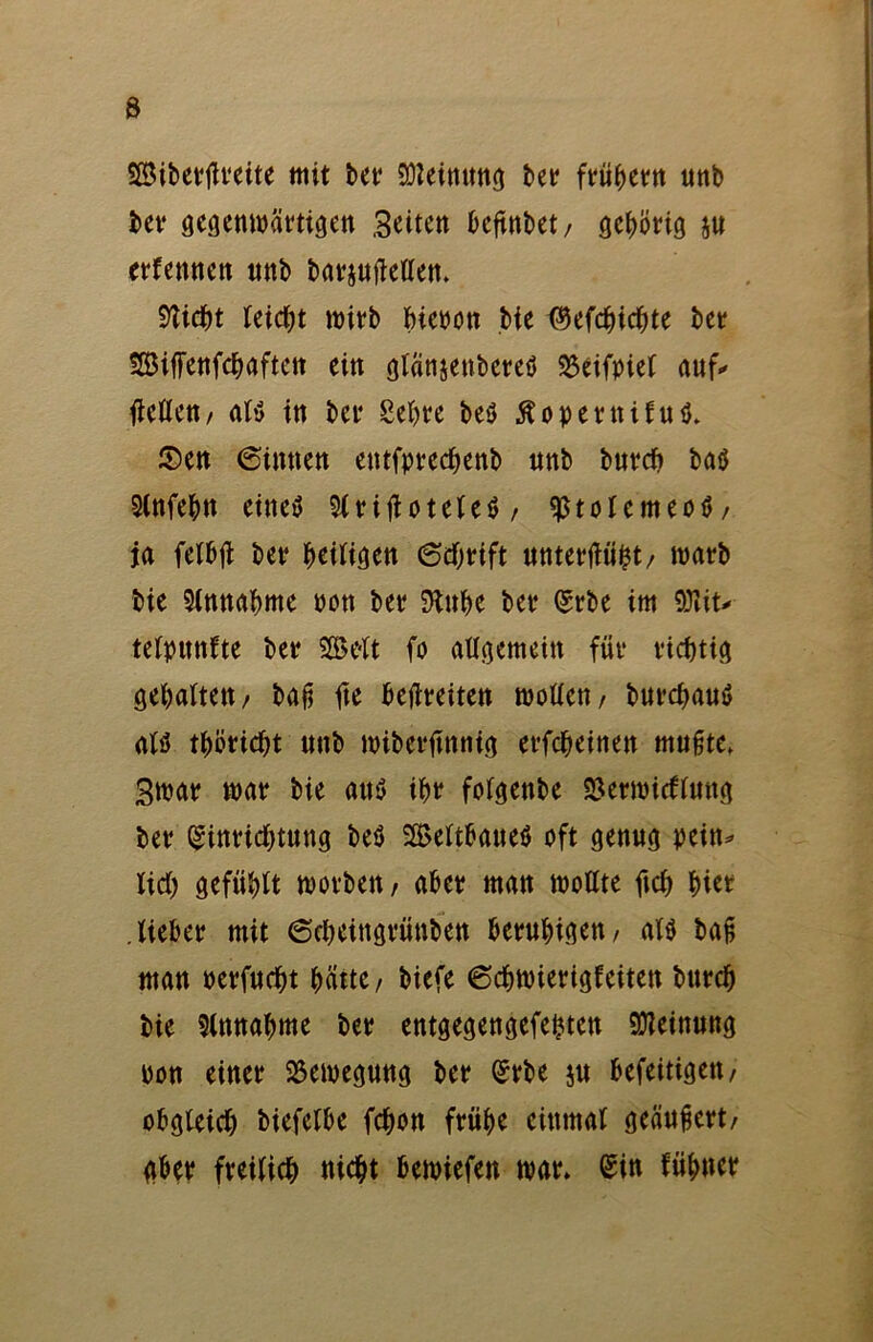 SSibettfteite mit bet Meinung bet ftübetn unb bet gegenwättigen Seiten kftnbet, gebötig ju etfemtett unb batjujMen. Stiebt leicht witb bienen bie ^efebiebte bet SBiffenfcbaftett ein glänjenbereö 33eifpief auf* fleöcn/ at$ in bet Sebte be$ Äopetttiful $en 6intten entfptecbenb nnb butcb baö Stnfebn eineö 9(fijtotelc$ / $tolemeo$/ ja felbjl bet Zeitigen (Schrift untettfüht/ watb bie Stnnabme non bet Stube bet Stbe im 9)tit* tetpitnfte bet SEBtft fo allgemein füt tiebtig gebalten/ baß fte befreiten wollen/ burebauö afö tbbtiebt unb wibettfnnig erfebeinen mußte» Swat wat bie au$ ibt folgenbe SSetwitflung bet Einrichtung be$ SBeltbatteö oft genug pein* lieb gefühlt wotbett/ abet man wollte ftcb biet .liebet mit 6cbeittgrünben betubigen/ alö baß man oetfuebt hätte/ biefe 6cbwietigfciten bntcb bie Slnnabme bet entgegengefebtett Meinung non einet Bewegung bet Erbe ju befeitigett/ obgleich biefelbe febon ftübe einmal geäußert/ aber fveilieb nicht bemiefett wat» Sin riibner